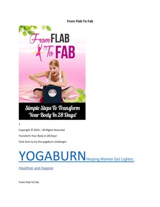 From Flab To Fab
1
Copyright © 2016 – All Rights Reserved
Transform Your Body In 28 Days!
Click here to try the yogaburn challenge=
YOGABURNHelping Women Get Lighter,
Healthier and Happier
From Flab To Fab
 