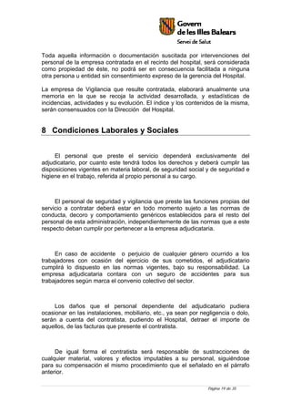 Página 19 de 35
Toda aquella información o documentación suscitada por intervenciones del
personal de la empresa contratada en el recinto del hospital, será considerada
como propiedad de éste, no podrá ser en consecuencia facilitada a ninguna
otra persona u entidad sin consentimiento expreso de la gerencia del Hospital.
La empresa de Vigilancia que resulte contratada, elaborará anualmente una
memoria en la que se recoja la actividad desarrollada, y estadísticas de
incidencias, actividades y su evolución. El índice y los contenidos de la misma,
serán consensuados con la Dirección del Hospital.
8 Condiciones Laborales y Sociales
El personal que preste el servicio dependerá exclusivamente del
adjudicatario, por cuanto este tendrá todos los derechos y deberá cumplir las
disposiciones vigentes en materia laboral, de seguridad social y de seguridad e
higiene en el trabajo, referida al propio personal a su cargo.
El personal de seguridad y vigilancia que preste las funciones propias del
servicio a contratar deberá estar en todo momento sujeto a las normas de
conducta, decoro y comportamiento genéricos establecidos para el resto del
personal de esta administración, independientemente de las normas que a este
respecto deban cumplir por pertenecer a la empresa adjudicataria.
En caso de accidente o perjuicio de cualquier género ocurrido a los
trabajadores con ocasión del ejercicio de sus cometidos, el adjudicatario
cumplirá lo dispuesto en las normas vigentes, bajo su responsabilidad. La
empresa adjudicataria contara con un seguro de accidentes para sus
trabajadores según marca el convenio colectivo del sector.
Los daños que el personal dependiente del adjudicatario pudiera
ocasionar en las instalaciones, mobiliario, etc., ya sean por negligencia o dolo,
serán a cuenta del contratista, pudiendo el Hospital, detraer el importe de
aquellos, de las facturas que presente el contratista.
De igual forma el contratista será responsable de sustracciones de
cualquier material, valores y efectos imputables a su personal, siguiéndose
para su compensación el mismo procedimiento que el señalado en el párrafo
anterior.
 