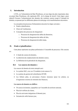 I.    Introduction
        L’ETL, ou l’alimentation du Data Warehouse, est une étape des plus importantes dans
un projet Data Warehouse, elle représente 80% de la charge de travail. Cette étape a pour
objectif d’assurer l’acheminement des données des systèmes sources jusqu’à l’entrepôt de
données, en passant par les différentes phases de nettoyage et de transformations nécessaires.

        La conception du processus d’alimentation nécessite les étapes suivantes :
        • Etude et planification,
        •     Choix de l’architecture,
        •     Conception des processus de chargement :
                 o Processus de chargement des tables de dimension,
                 o Processus de chargement des tables de faits,
                 o Processus de chargement de table temps,


II.     Etude et planification :
        Cette phase représente une phase préliminaire à l’ensemble du processus. Elle consiste
en :

        •     L’étude des sources de données,
        •     La détection des emplacements des données source,
        •     La Définition de la périodicité du chargement,

       II.1      Les sources de données :
        Les sources de données de notre entrepôt sont :
        •     Le système SGC, avec ses 35 modules (voire annexe C),
        •     Le système de gestion de la distribution HT/HP,
        •     Les fichiers plats, en provenance d’autres structures (pour les achats), ou
              d’organismes externes (le ministère des finances),

        Les sources de données en chiffres:

        •     58 sources de données, éparpillées sur l’ensemble du territoire national,
        •     Plus de 6 millions de clients,
        •     Plus de cent trente intégrations d’abonnés jour,
        •     Soixante-dix mille factures jour,



                                                                                          105
 