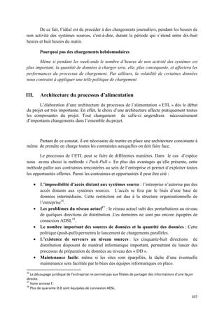 De ce fait, l’idéal est de procéder à des chargements journaliers, pendant les heures de
non activité des systèmes sources, c'est-à-dire, durant la période qui s’étend entre dix-huit
heures et huit heures du matin.

         Pourquoi pas des chargements hebdomadaires

       Même si pendant les week-ends le nombre d’heures de non activité des systèmes est
plus important, la quantité de données à charger sera, elle, plus conséquente, et affectera les
performances du processus de chargement. Par ailleurs, la volatilité de certaines données
nous contraint à appliquer une telle politique de chargement


III.     Architecture du processus d’alimentation
       L’élaboration d’une architecture du processus de l’alimentation « ETL » dès le début
du projet est très importante. En effet, le choix d’une architecture affecte pratiquement toutes
les composantes du projet. Tout changement de celle-ci engendrera nécessairement
d’importants changements dans l’ensemble du projet.



     Partant de ce constat, il est nécessaire de mettre en place une architecture consistante à
même de prendre en charge toutes les contraintes auxquelles on doit faire face.

       Le processus de l’ETL peut se faire de différentes manières. Dans le cas d’espèce
nous avons choisi la méthode « Push-Pull ». En plus des avantages qu’elle présente, cette
méthode pallie aux contraintes rencontrées au sein de l’entreprise et permet d’exploiter toutes
les opportunités offertes. Parmi les contraintes et opportunités il peut être cité :

     •   L’impossibilité d’accès distant aux systèmes source : l’entreprise n’autorise pas des
         accès distants aux systèmes sources. L’accès se fera par le biais d’une base de
         données intermédiaire. Cette restriction est due à la structure organisationnelle de
         l’entreprise16.
     •   Les problèmes du réseau actuel17 : le réseau actuel subi des perturbations au niveau
         de quelques directions de distribution. Ces dernières ne sont pas encore équipées de
         connexion ADSL18.
     •   Le nombre important des sources de données et la quantité des données : Cette
         politique (push-pull) permettra le lancement de chargements parallèles.
     •   L’existence de serveurs au niveau sources : les cinquante-huit directions de
         distribution disposent de matériel informatique important, permettant de lancer des
         processus de préparation de données au niveau des « DD ».
     •   Maintenance facile: même si les sites sont éparpillés, la tâche d’une éventuelle
         maintenance sera facilitée par le biais des équipes informatiques en place.
16
   Le découpage juridique de l’entreprise ne permet pas aux filiales de partager des informations d’une façon
directe.
17
   Voire annexe F.
18
   Plus de quarante D.D sont équipées de connexion ADSL.

                                                                                                            107
 