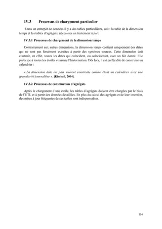IV.3       Processus de chargement particulier
    Dans un entrepôt de données il y a des tables particulières, soit : la table de la dimension
temps et les tables d’agrégats, nécessites un traitement à part.

    IV.3.1 Processus de chargement de la dimension temps

    Contrairement aux autres dimensions, la dimension temps contient uniquement des dates
qui ne sont pas forcément extraites à partir des systèmes sources. Cette dimension doit
contenir, en effet, toutes les dates qui coïncident, ou coïncideront, avec un fait donné. Elle
participe à toutes les étoiles et assure l’historisation. Dès lors, il est préférable de construire un
calendrier :

   « La dimension date est plus souvent construite comme étant un calendrier avec une
granularité journalière ». [Kimball, 2004].

    IV.3.2 Processus de construction d’agrégats

    Après le chargement d’une étoile, les tables d’agrégats doivent être chargées par le biais
de l’ETL et à partir des données détaillées. En plus du calcul des agrégats et de leur insertion,
des mises à jour fréquentes de ces tables sont indispensables.




                                                                                                  114
 