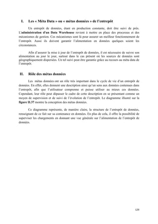 I.    Les « Méta Data » ou « métas données » de l’entrepôt
        Un entrepôt de données, étant en production constante, doit être suivi de prés.
L'administration d'un Data Warehouse revient à mettre en place des processus et des
mécanismes de gestion. Ces mécanismes sont là pour assurer un meilleur fonctionnement de
l’entrepôt. Aussi ils doivent garantir l’alimentation en données quelques soient les
circonstances.

        Afin d’assurer la mise à jour de l’entrepôt de données, il est nécessaire de suivre son
alimentation au jour le jour, surtout dans le cas présent où les sources de données sont
géographiquement dispersées. Un tel suivi peut être garantie grâce au recours au méta data de
l’entrepôt.


II.    Rôle des métas données
        Les métas données ont un rôle très important dans le cycle de vie d’un entrepôt de
données. En effet, elles donnent une description ainsi qu’un sens aux données contenues dans
l’entrepôt, afin que l’utilisateur comprenne et puisse utiliser au mieux ces données.
Cependant, leur rôle peut dépasser le cadre de cette description en se présentant comme un
moyen de supervision et de suivi de l’évolution de l’entrepôt. Le diagramme illustré sur la
figure II.37 montre la conception des métas données.

       Ce diagramme représente, de manière claire, la structure de l’entrepôt de données,
renseignant de ce fait sur sa contenance en données. En plus de cela, il offre la possibilité de
superviser les chargements en donnant une vue générale sur l’alimentation de l’entrepôt de
données.




                                                                                            129
 