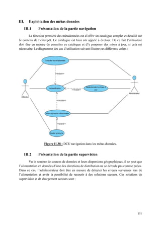 III.   Exploitation des métas données
   III.1      Présentation de la partie navigation
        La fonction première des métadonnées est d’offrir un catalogue complet et détaillé sur
le contenu de l’entrepôt. Ce catalogue est bien sûr appelé à évoluer. De ce fait l’utilisateur
doit être en mesure de consulter ce catalogue et d’y proposer des mises à jour, si cela est
nécessaire. Le diagramme des cas d’utilisation suivant illustre ces différents volets :




                   Figure II.38 : DCU navigation dans les métas données.


   III.2      Présentation de la partie supervision
       Vu le nombre de sources de données et leurs dispersions géographiques, il se peut que
l’alimentation en données d’une des directions de distribution ne se déroule pas comme prévu.
Dans ce cas, l’administrateur doit être en mesure de détecter les erreurs survenues lors de
l’alimentation et avoir la possibilité de recourir à des solutions secours. Ces solutions de
supervision et de chargement secours sont :




                                                                                          131
 