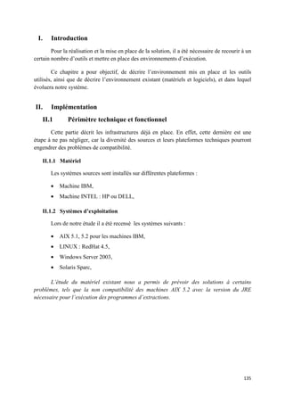 I.    Introduction
        Pour la réalisation et la mise en place de la solution, il a été nécessaire de recourir à un
certain nombre d’outils et mettre en place des environnements d’exécution.

        Ce chapitre a pour objectif, de décrire l’environnement mis en place et les outils
utilisés, ainsi que de décrire l’environnement existant (matériels et logiciels), et dans lequel
évoluera notre système.


II.    Implémentation
   II.1        Périmètre technique et fonctionnel
       Cette partie décrit les infrastructures déjà en place. En effet, cette dernière est une
étape à ne pas négliger, car la diversité des sources et leurs plateformes techniques pourront
engendrer des problèmes de compatibilité.

   II.1.1 Matériel

       Les systèmes sources sont installés sur différentes plateformes :

       •   Machine IBM,
       •   Machine INTEL : HP ou DELL,

   II.1.2 Systèmes d’exploitation

       Lors de notre étude il a été recensé les systèmes suivants :

       •   AIX 5.1, 5.2 pour les machines IBM,
       •   LINUX : RedHat 4.5,
       •   Windows Server 2003,
       •   Solaris Sparc,

       L’étude du matériel existant nous a permis de prévoir des solutions à certains
problèmes, tels que la non compatibilité des machines AIX 5.2 avec la version du JRE
nécessaire pour l’exécution des programmes d’extractions.




                                                                                                135
 