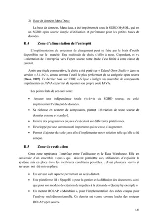 2) Base de données Meta Data :

          La base de données, Meta data, a été implémentée sous le SGBD MySQL, qui est
       un SGBD open source simple d’utilisation et performant pour les petites bases de
       données.

   II.4         Zone d’alimentation de l’entrepôt
         L’implémentation du processus de chargement peut se faire par le biais d’outils
   disponibles sur le marché. Une multitude de choix s’offre à nous. Cependant, et vu
   l’orientation de l’entreprise vers l’open source notre étude s’est limité à cette classe de
   produit.

      Après une étude comparative, le choix a été porté sur « Talend Open Studio » dans sa
   version « 3.1.4r2 », connu comme l’outil le plus performant de sa catégorie open source
   [Daan, 2007]. Ce dernier basé sur l’IDE « Eclipse » intègre un ensemble de composants
   implémentés en JAVA et permet de rajouter son propre code JAVA.

           Les points forts de cet outil sont :

       •     Assurer une indépendance totale vis-à-vis du SGBD source, ou celui
            implémentant l’entrepôt de données.
       •    Sa richesse en nombre de composants, permet l’extraction de toute source de
            données connue et standard.
       •    Génère des programmes en java s’exécutant sur différentes plateformes.
       •    Développé par une communauté importante qui ne cesse d’augmenter.
       •    Permet d’ajouter du code java afin d’implémenter notre solution telle qu’elle a été
            conçue.

   II.5         Zone de restitution
        Cette zone représente l’interface entre l’utilisateur et le Data Warehouse. Elle est
constituée d’un ensemble d’outils qui doivent permettre aux utilisateurs d’exploiter le
système mis en place dans les meilleures conditions possibles. . Ainsi plusieurs outils et
serveurs ont été mis en place:

       •    Un serveur web Apache permettant un accès distant.
       •    Une plateforme BI « SpagoBI » pour la gestion et la diffusion des documents, ainsi
            que pour son module de création de requêtes à la demande « Querry by exemple ».
       •    Un moteur ROLAP « Mondrian », pour l’implémentation des cubes conçus pour
            l’analyse multidimensionnelle. Ce dernier est connu comme leader des moteurs
            ROLAP open source.

                                                                                           137
 
