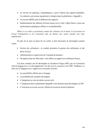 •   Un serveur de reporting « JasperReports », pour l’édition des rapports préétablis.
              Ces derniers sont conçus séparément et intégrés dans la plateforme « SpagoBI ».
          •   Un serveur SMTP, pour la diffusion des rapports.
          •   Implémentation des tableaux de bord conçus avec l’outil « Open Slazio » pour une
              représentation graphiques efficace et compréhensible.

       Même si ces outils se présentent comme des solutions clé en main, ils nécessitent un
travail d’intégration et de conception afin de donner une valeur ajoutée aux états
implémentés.

          En plus de la mise en place de ces outils, il était nécessaire de développer certains
volets:

          •   Gestion des utilisateurs : ce module permettra la gestion des utilisateurs et des
              droits d’accès.
          •   Administration et supervision de l’entrepôt de données :
          •   Navigation dans les Meta data : cela offrira un support aux utilisateurs finaux.

       Ces deux modules ont été développés en JavaServer Pages (JSP), qui est l’extension
web du langage Java. Le développement s’est fait avec la version 6.5 de l’IDE NetBeans. Le
choix de ce langage est en rapport avec les points suivants :

          •   Les possibilités offertes par ce langage.
          •   La portabilité des modules développés.
          •   L’intégration au sein du même serveur web.
          •   L’intégration dans la plateforme SpagoBI. Cette dernière étant développée en JSP.
          •   L’exécution au niveau serveur, offrant un niveau de sécurité optimum.




                                                                                                 138
 