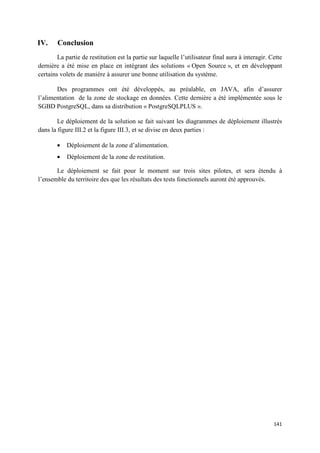 IV.     Conclusion
        La partie de restitution est la partie sur laquelle l’utilisateur final aura à interagir. Cette
dernière a été mise en place en intégrant des solutions « Open Source », et en développant
certains volets de manière à assurer une bonne utilisation du système.

       Des programmes ont été développés, au préalable, en JAVA, afin d’assurer
l’alimentation de la zone de stockage en données. Cette dernière a été implémentée sous le
SGBD PostgreSQL, dans sa distribution « PostgreSQLPLUS ».

        Le déploiement de la solution se fait suivant les diagrammes de déploiement illustrés
dans la figure III.2 et la figure III.3, et se divise en deux parties :

        •   Déploiement de la zone d’alimentation.
        •   Déploiement de la zone de restitution.

       Le déploiement se fait pour le moment sur trois sites pilotes, et sera étendu à
l’ensemble du territoire des que les résultats des tests fonctionnels auront été approuvés.




                                                                                                   141
 
