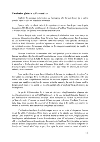 Conclusion générale et Perspectives
       Exploiter les données à disposition de l’entreprise afin de leur donner de la valeur
ajoutée, tel est le défi des entreprises modernes.

       Dans ce cadre, et afin de palier à des problèmes récurrents dans le processus de prise
de décision, SONELGAZ a initié le projet de réalisation d’un Data Warehouse pour permettre
la mise en place d’un système décisionnel fiable et efficace.

        Tout au long de notre travail de conception et de réalisation, nous avons essayé de
suivre une démarche mixte, alliant de ce fait entre Deux approches connues dans le domaine
du Data Warehousing, à savoir l’approche « Besoins d’analyse » et l’approche « Sources de
données ». Cette démarche a permis de répondre aux attentes et besoins des utilisateurs tout
en exploitant au mieux les données générées par les systèmes opérationnels de manière à
anticiper sur des besoins non exprimés.

       Bien que la méthode des entretiens soit l’outil principal pour la collecte des besoins
dans ce travail (en effet, le milieu et l’organisation du groupe ont rendu toute autre approche
pratiquement impossible), l’étude des besoins déjà exprimés sous forme de rapports et de
processus de prise de décision nous ont été d’une grande utilité pour définir de manière claire
le périmètre et les besoins réels des utilisateurs. Cette étude a fait ressortir quatre sujets
d’analyse dignes d’intérêt pour l’entreprise qui sont : Les ventes, les affaires, les nouveaux
abonnés, le recouvrement.

        Dans un deuxième temps, la modélisation de la zone de stockage des données s’est
faite grâce aux principes de la modélisation dimensionnelle. Cette modélisation offre une
vision claire et une compréhension intuitive des modèles proposés. Nous avons de ce fait
proposé des modèles en étoiles des quartes activités recensés. Partant de chaque modèle
dimensionnel, nous avons donné les modèles agrégés afin d’améliorer les performances du
futur système.

        La partie d’alimentation de la zone de stockage « implémentation physique des
modèles dimensionnels sur un SGBD relationnel » a été sans nul doute la partie du projet la
plus fastidieuse et consommatrice en temps ; nous permettant de vérifier le postula disant
qu’il est nécessaire d’y consacrer plus de 80% du temps de réalisation d’un Data Warehouse.
Cette étape nous a permis de concevoir et de réaliser, grâce à des outils open source, les
routines d’extraction, transformation et chargement des données.

        L’utilisation d’outils et de solutions open source est un volet très important dans ce
projet. En effet, l’orientation Open Source du projet a été décidée dés l’initiation de ce
dernier. Cette orientation, qui se fait ressentir durant les étapes sus citées, est plus présente
dans la partie « réalisation de la zone de restitution » grâce à l’intégration d’une plateforme
« BI », pour la diffusion et la gestion des documents, et d’outils de Reporting et de navigation
dans les données complètement open source, offrant à l’utilisateur la possibilité d’exploiter les
données de l’entrepôt via n’importe quel client léger. La partie restitution a aussi nécessité le


                                                                                             143
 