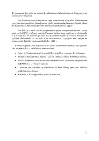 développement des volets de gestion des utilisateurs, d’administration de l’entrepôt et de
supervision de ce dernier.

       Pour la mise en route de la solution, nous avons entamé le travail de déploiement en
choisissant des sites pilotes. Ce déploiement obéit à une démarche clairement illustrée grâce à
des digrammes de déploiement présentés dans le dernier chapitre du rapport.

       Pour finir, et avant de citer les perspectives du projet, nous pouvons dire que ce stage
au niveau de SONELGAZ nous a permis d’acquérir une très bonne expérience professionnelle
et d’évoluer dans un domaine qui nous était totalement inconnu à savoir le domaine des
systèmes décisionnels, et au sein d’un environnement regroupant des équipes de
professionnels du métier représentant la filiale « ELIT ».

     Comme un projet Data Warehouse n’est jamais complètement terminé, nous pouvons
citer les perspectives et les développements suivants :

    •   Suivre le déploiement actuel et recueillir les correctifs et remarques des utilisateurs.
    •   Etendre le déploiement de manière à couvrir, à terme, la totalité du territoire national.
    •   Etendre le système vers d’autres systèmes opérationnels notamment les systèmes de
        la HP/HT et de la ressource humaine.
    •   Utilisation des méthodes et algorithmes de Data Mining pour une meilleure
        exploitation des données.
    •   Continuer le développement du portail de restitution.




                                                                                               144
 