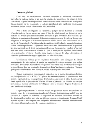 Contexte général
        C’est dans un environnement fortement complexe et hautement concurrentiel
qu’évolue la majeure partie, si ce n’est la totalité, des entreprises. Ce climat de forte
concurrence exige de ces entreprises une surveillance très étroite du marché afin de ne pas se
laisser distancer par les concurrents et cela en répondant, le plus rapidement possible, aux
attentes du marché, de leur clientèle et de leurs partenaires.

        Pour se faire, les dirigeants de l’entreprise, quelque en soit d’ailleurs le domaine
d’activité, doivent être en mesure de mener à bien les missions qui leur incombent en la
matière. Ils devront prendre notamment les décisions les plus opportunes. Ces décisions, qui
influeront grandement sur la stratégie de l’entreprise et donc sur son devenir, ne doivent pas
être prises ni à la légère, ni de manière trop hâtive, compte tenu de leurs conséquences sur la
survie de l’entreprise. Il s’agit de prendre des décisions fondées, basées sur des informations
claires, fiables et pertinentes. Le problème est de savoir donc comment identifier et présenter
ces informations à qui de droit, sachant par ailleurs que les entreprises croulent d’une part
sous une masse considérable de données et que d’autre part les systèmes opérationnels
« transactionnels » s’avèrent limités, voire inaptes à fournir de telles informations et
constituer par la même un support appréciable à la prise de décision.

        C’est dans ce contexte que les « systèmes décisionnels » ont vu le jour. Ils offrent
aux décideurs des informations de qualité sur lesquelles ils pourront s’appuyer pour arrêter
leurs choix décisionnels. Pour se faire, ces systèmes utilisent un large éventail de technologies
et de méthodes, dont les « entrepôts de données » (Data Warehouse) représentent l’élément
principal et incontournable pour la mise en place d’un bon système décisionnel.

        De part sa dimension économique et sa position sur le marché énergétique algérien,
l’activité journalière de la SONELGAZ génère des données complexes et volumineuses. Ces
données représentent une source précieuse d’informations, qui serait à même d’améliorer de
façon significative le processus de prise de décision. Cependant, ces données ne sont pas
exploitées de manière satisfaisante, hypothéquant ainsi le processus de prise de décision à
tous les niveaux du groupe.

       Le présent projet tend à la mise en place d’un système en mesure de consolider les
données issues des systèmes transactionnels, et d’offrir des informations de qualité pour les
décideurs. Il s’agit en fait de mettre à la disposition des décideurs des données à même de
les éclairer et leur faciliter une prise de décision prompte en connaissance de cause. Un tel
système requiert la mise en place d’un entrepôt de données fiables contenant les informations
nécessaires à l’accomplissement des processus décisionnels.




                                                                                               9
 