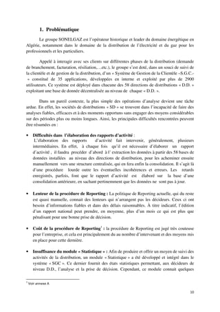 1. Problématique
       Le groupe SONELGAZ est l’opérateur historique et leader du domaine énergétique en
Algérie, notamment dans le domaine de la distribution de l’électricité et du gaz pour les
professionnels et les particuliers.

        Appelé à interagir avec ses clients sur différentes phases de la distribution (demande
de branchement, facturation, résiliation,…etc.), le groupe s’est doté, dans un souci de suivi de
la clientèle et de gestion de la distribution, d’un « Système de Gestion de la Clientèle –S.G.C.-
 » constitué de 35 applications, développées en interne et exploité par plus de 2900
utilisateurs. Ce système est déployé dans chacune des 58 directions de distributions « D.D. »
exploitant une base de donnée décentralisée au niveau de chaque « D.D. ».

        Dans un pareil contexte, la plus simple des opérations d’analyse devient une tâche
ardue. En effet, les sociétés de distributions « SD » se trouvent dans l’incapacité de faire des
analyses fiables, efficaces et à des moments opportuns sans engager des moyens considérables
sur des périodes plus ou moins longues. Ainsi, les principales difficultés rencontrées peuvent
être résumées en :

•     Difficultés dans l’élaboration des rapports d’activité :
       L’élaboration des rapports        d’activité fait intervenir, généralement, plusieurs
      intermédiaires. En effet, à chaque fois qu’il est nécessaire d’élaborer un rapport
      d’activité , il faudra procéder d’abord à l’ extraction les données à partir des 58 bases de
      données installées au niveau des directions de distribution, pour les acheminer ensuite
      manuellement vers une structure centralisée, qui en fera enfin la consolidation. Il s’agit là
      d’une procédure lourde outre les éventuelles incohérences et erreurs. Les retards
      enregistrés, parfois, font que le rapport d’activité est élaboré sur la base d’une
      consolidation antérieure, en sachant pertinemment que les données ne sont pas à jour.

•     Lenteur de la procédure de Reporting : La politique de Reporting actuelle, qui du reste
      est quasi manuelle, connait des lenteurs qui n’arrangent pas les décideurs. Ceux ci ont
      besoin d’informations fiables et dans des délais raisonnables. À titre indicatif, l’édition
      d’un rapport national peut prendre, en moyenne, plus d’un mois ce qui est plus que
      pénalisant pour une bonne prise de décision.

•     Coût de la procédure de Reporting1 : la procédure de Reporting est jugé très couteuse
      pour l’entreprise, et cela est principalement du au nombre d’intervenant et des moyens mis
      en place pour cette dernière.

•     Insuffisance du module « Statistique » : Afin de produire et offrir un moyen de suivi des
      activités de la distribution, un module « Statistique » a été développé et intégré dans le
      système « SGC ». Ce dernier fournit des états statistiques permettant, aux décideurs de
      niveau D.D., l’analyse et la prise de décision. Cependant, ce module connait quelques

1
    Voir annexe A

                                                                                                10
 