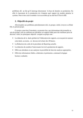 problèmes dû au fait qu’il interroge directement la base de données en production. En
   effet le lancement de la production de n’importe quel rapport du module pénalise le
   système. Pour éviter cela le module n’est accessible qu’au chef du CTI de la DD.


       2. Objectifs du projet
         Afin de palier aux problèmes précédemment cités, le groupe a initié, à travers sa filiale
Elit, le présent projet.

       Ce projet a pour but d’introduire, en premier lieu, une informatique décisionnelle au
sein du groupe, tout en conférant aux décideurs un support fiable pour une meilleure prise de
décision. Ainsi, les principaux objectifs assignés au projet sont :

   •   La réduction de la durée globale de l’élaboration des rapports, en essayant de ramener
       cette durée, au moins, en dessous de la barre des 48 heures.
   •   La Réduction des coûts de la procédure de Reporting actuelle.
   •   La réduction du nombre d’intervenants lors de la production de rapports.
   •   Offrir aux décideurs et aux analystes la possibilité de faire des analyses appropriées.
   •   Offrir des informations fiables, cohérentes et pertinentes, contenant la logique
       business souhaitée.




                                                                                                 11
 