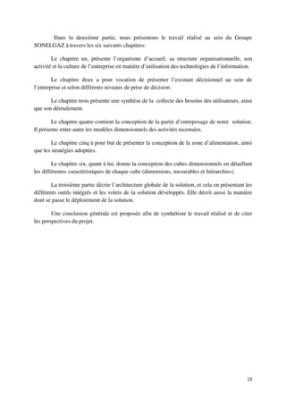 Dans la deuxième partie, nous présentons le travail réalisé au sein du Groupe
SONELGAZ à travers les six suivants chapitres:

        Le chapitre un, présente l’organisme d’accueil, sa structure organisationnelle, son
activité et la culture de l’entreprise en matière d’utilisation des technologies de l’information.

        Le chapitre deux a pour vocation de présenter l’existant décisionnel au sein de
l’entreprise et selon différents niveaux de prise de décision.

       Le chapitre trois présente une synthèse de la collecte des besoins des utilisateurs, ainsi
que son déroulement.

        Le chapitre quatre contient la conception de la partie d’entreposage de notre solution.
Il présente entre autre les modèles dimensionnels des activités recensées.

        Le chapitre cinq à pour but de présenter la conception de la zone d’alimentation, ainsi
que les stratégies adoptées.

        Le chapitre six, quant à lui, donne la conception des cubes dimensionnels en détaillant
les différentes caractéristiques de chaque cube (dimensions, mesurables et hiérarchies).

        La troisième partie décrie l’architecture globale de la solution, et cela en présentant les
différents outils intégrés et les volets de la solution développés. Elle décrit aussi la manière
dont se passe le déploiement de la solution.

        Une conclusion générale est proposée afin de synthétiser le travail réalisé et de citer
les perspectives du projet.




                                                                                                13
 
