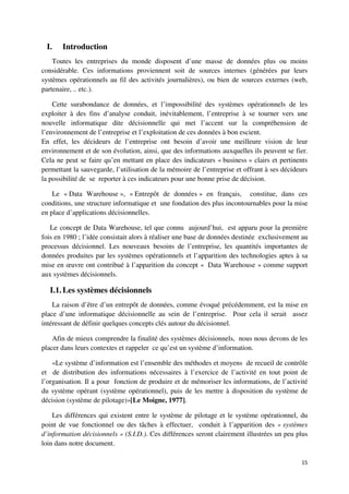 I.    Introduction
    Toutes les entreprises du monde disposent d’une masse de données plus ou moins
considérable. Ces informations proviennent soit de sources internes (générées par leurs
systèmes opérationnels au fil des activités journalières), ou bien de sources externes (web,
partenaire, .. etc.).

    Cette surabondance de données, et l’impossibilité des systèmes opérationnels de les
exploiter à des fins d’analyse conduit, inévitablement, l’entreprise à se tourner vers une
nouvelle informatique dite décisionnelle qui met l’accent sur la compréhension de
l’environnement de l’entreprise et l’exploitation de ces données à bon escient.
En effet, les décideurs de l’entreprise ont besoin d’avoir une meilleure vision de leur
environnement et de son évolution, ainsi, que des informations auxquelles ils peuvent se fier.
Cela ne peut se faire qu’en mettant en place des indicateurs « business » clairs et pertinents
permettant la sauvegarde, l’utilisation de la mémoire de l’entreprise et offrant à ses décideurs
la possibilité de se reporter à ces indicateurs pour une bonne prise de décision.

    Le « Data Warehouse », « Entrepôt de données » en français, constitue, dans ces
conditions, une structure informatique et une fondation des plus incontournables pour la mise
en place d’applications décisionnelles.

   Le concept de Data Warehouse, tel que connu aujourd’hui, est apparu pour la première
fois en 1980 ; l’idée consistait alors à réaliser une base de données destinée exclusivement au
processus décisionnel. Les nouveaux besoins de l’entreprise, les quantités importantes de
données produites par les systèmes opérationnels et l’apparition des technologies aptes à sa
mise en œuvre ont contribué à l’apparition du concept « Data Warehouse » comme support
aux systèmes décisionnels.

   I.1. Les systèmes décisionnels
    La raison d’être d’un entrepôt de données, comme évoqué précédemment, est la mise en
place d’une informatique décisionnelle au sein de l’entreprise. Pour cela il serait assez
intéressant de définir quelques concepts clés autour du décisionnel.

    Afin de mieux comprendre la finalité des systèmes décisionnels, nous nous devons de les
placer dans leurs contextes et rappeler ce qu’est un système d’information.

    «Le système d’information est l’ensemble des méthodes et moyens de recueil de contrôle
et de distribution des informations nécessaires à l’exercice de l’activité en tout point de
l’organisation. Il a pour fonction de produire et de mémoriser les informations, de l’activité
du système opérant (système opérationnel), puis de les mettre à disposition du système de
décision (système de pilotage)»[Le Moigne, 1977].

    Les différences qui existent entre le système de pilotage et le système opérationnel, du
point de vue fonctionnel ou des tâches à effectuer, conduit à l’apparition des « systèmes
d’information décisionnels » (S.I.D.). Ces différences seront clairement illustrées un peu plus
loin dans notre document.

                                                                                             15
 