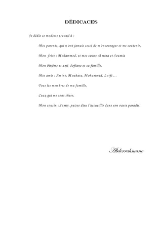 Dédicaces


Je dédie ce modeste travail à :

      M es parents, qui n’ont jamais cessé de m’encourager et me soutenir,

      M on frère : M oham med, et m es sœurs :A mina et Soum ia

      M on binôm e et ami Sofiane et sa famille,

      M es amis : Amine, M ouhata, M oham med, Lotfi …

      Tous les m embres de ma famille,

      Ceux qui me sont chers,

      M on cousin : Samir, puisse dieu l’accueillir dans son vaste paradis.




                                                     TuwxÜÜt{ÅtÇx
 