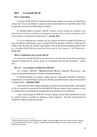 III.3         Le concept OLAP
    III.3.1 Généralités

       Le terme OLAP (On-Line Analytical Processing) désigne une classe de technologies
conçue pour l’accès aux données et pour une analyse instantanée de ces dernières, dans le but
de répondre aux besoins de Reporting et d’analyse.

        R. Kimball définit le concept « OLAP » comme «Activité globale de requêtage et de
présentation de données textuelles et numériques contenues dans l’entrepôt de données; Style
d’interrogation spécifiquement dimensionnel » [Kimball, 2005].

        C’est en continuant sur sa lancée, qui lui a permis de définir le model OLTP pour les
bases de données relationnelles, que le concept OLAP fut introduit et défini6 en 1993 par E.F
Codd, le père des bases de données relationnelles, dans un document technique portant le titre
de « Providing OLAP (On-Line Analytical Processing) to User-Analysts : An IT Man-date »
[Codd, 1993].

    III.3.2 Architectures des serveurs OLAP
    Le noyau d’un système OLAP est son serveur. Ces serveurs sont classés selon la politique
régissant l’architecture du serveur. Ainsi, ces architectures peuvent être distinguées comme
suit:

    III.3.2.1     Les systèmes à architecture MOLAP
       Ces systèmes MOLAP « Multidimentional On-line Analytical Processing » sont
conçus exceptionnellement pour l’analyse multidimensionnelle.
        R. Kimball définit ces systèmes comme étant un « Ensemble d’interfaces utilisateur,
d’applications et de technologies de bases de données propriétaire dont l’aspect dimensionnel
est prépondérant » [Kimball, 2005].
        Ainsi donc cette base adopte réellement la structure multidimensionnelle, exploitant de
ce fait ces capacités au maximum. En effet MOLAP offre des temps d’accès optimisés et cela
en prédéfinissant les opérations de manipulation et de chemin d’accès prédéfinis.
        Autre caractéristique du MOLAP c’est qu’il agrège tout par défaut, pénalisant du coup
le système lorsque la quantité de données à traiter augmente. On parle généralement de
volume de l’ordre du giga-octet pas plus.




6
 Cette définition passe par l’introduction de 12 règles. Six autres règles furent par la suite, en 1995, ajoutées
aux 12 précédentes et le terme « règles » remplacé par dispositif «features » par le même auteur à savoir
Codd (Voir annexe B).

                                                                                                                    29
 