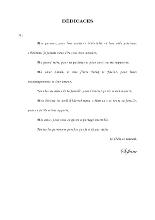 Dédicaces


A:
           M es parents, pour leur soutient indéniable et leur aide précieuse

     « Pourrais-je jamais vous dire tous mon am our»,

           M a grand-mère, pour sa patience et pour avoir su me supporter,

           M a sœur Linda, et mes frères Tareq et Yacine, pour leurs

     encouragements et leur amour,

           Tous les m embres de la famille, pour l’intérêt qu’ils m’ont montré,

           M on binôme (et ami) Abderrahmane « H amza » et toute sa famille,

     pour ce qu’ils m’ont apporté,

           M es amis, pour tous ce qu’on a partagé ensemble,

           Toutes les personnes proches que je n’ai pas citées

                                                                 Je dédie ce travail.


                                                                        fÉy|tÇx
 