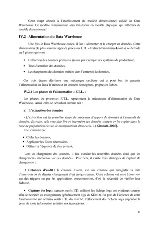 Cette étape aboutit à l’établissement du modèle dimensionnel validé du Data
Warehouse. Ce modèle dimensionnel sera transformé en modèle physique, qui différera du
modèle dimensionnel.

IV.2 Alimentation du Data Warehouse
       Une fois le Data Warehouse conçu, il faut l’alimenter et le charger en données. Cette
alimentation (le plus souvent appelée processus ETL « Extract-Transform-Load ») se déroule
en 3 phases qui sont :

   •   Extraction des données primaires (issues par exemple des systèmes de production),
   •   Transformation des données,
   •   Le chargement des données traitées dans l’entrepôt de données,

    Ces trois étapes décrivent une mécanique cyclique qui a pour but de garantir
l’alimentation du Data Warehouse en données homogènes, propres et fiables.

   IV.2.1 Les phases de l’alimentation « E.T.L. »

  Les phases du processus E.T.L. représentent la mécanique d’alimentation du Data
Warehouse. Ainsi elles se déroulent comme suit :

   a) L’extraction des données

   « L’extraction est la première étape du processus d’apport de données à l’entrepôt de
données. Extraire, cela veut dire lire et interpréter les données sources et les copier dans la
zone de préparation en vue de manipulations ultérieures. » [Kimball, 2005].
   Elle consiste en :

  • Cibler les données,
  • Appliquer les filtres nécessaires,
  • Définir la fréquence de chargement,

    Lors du chargement des données, il faut extraire les nouvelles données ainsi que les
changements intervenus sur ces données. Pour cela, il existe trois stratégies de capture de
changement :

     • Colonnes d’audit : la colonne d’audit, est une colonne qui enregistre la date
d’insertion ou du dernier changement d’un enregistrement. Cette colonne est mise à jour soit
par des triggers ou par les applications opérationnelles, d’où la nécessité de vérifier leur
fiabilité.

    • Capture des logs : certains outils ETL utilisent les fichiers logs des systèmes sources
afin de détecter les changements (généralement logs du SGBD). En plus de l’absence de cette
fonctionnalité sur certains outils ETL du marché, l’effacement des fichiers logs engendre la
perte de toute information relative aux transactions.

                                                                                            37
 