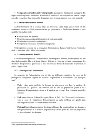 • Comparaison avec le dernier chargement : le processus d’extraction sauvegarde des
copies des chargements antérieurs, de manière à procéder à une comparaison lors de chaque
nouvelle extraction. Il est impossible de rater un nouvel enregistrement avec cette méthode.

      b) La transformation des données

   La transformation est la seconde phase du processus. Cette étape, qui du reste est très
importante, assure en réalité plusieurs tâches qui garantissent la fiabilité des données et leurs
qualités. Ces tâches sont :

       •   Consolidation des données.
       •   Correction des données et élimination de toute ambiguïté.
       •   Elimination des données redondantes.
       •   Compléter et renseigner les valeurs manquantes.

    Cette opération se solde par la production d’informations dignes d’intérêt pour l’entreprise
et de et sont donc prêtes à être entreposées.

      c) Le chargement des données

    C’est la dernière phase de l’alimentation d’un entrepôt de données, le chargement est une
étape indispensable. Elle reste toute fois très délicate et exige une certaine connaissance des
structures du système de gestion de la base de données (tables et index) afin d’optimiser au
mieux le processus.

      IV.2.2 Politiques de l’alimentation

    Le processus de l’alimentation peut se faire de différentes manières. Le choix de la
politique de chargement dépend des sources : disponibilité et accessibilité. Ces politiques
sont8 :

      •    Push : dans cette méthode, la logique de chargement est dans le système de
           production. Il " pousse " les données vers la zone de préparation quand il en a
           l'occasion. L'inconvénient est que si le système est occupé, il ne poussera jamais les
           données.

      •    Pull : contrairement de la méthode précédente, le Pull " tire " les données de la source
           vers la zone de préparation. L'inconvénient de cette méthode est qu'elle peut
           surcharger le système s'il est en cours d'utilisation.

      •    Push-pull : c'est la combinaison des deux méthodes. La source prépare les données à
           envoyer et indique à la zone de préparation qu'elle est prête. La zone de préparation
           va alors récupérer les données.




8
    http://grim.developpez.com/articles/concepts/etl/

                                                                                                38
 