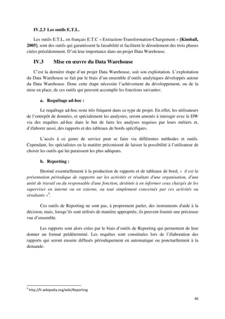 IV.2.3 Les outils E.T.L.

    Les outils E.T.L, en français E.T.C « Extraction-Transformation-Chargement » [Kimball,
2005], sont des outils qui garantissent la faisabilité et facilitent le déroulement des trois phases
citées précédemment. D’où leur importance dans un projet Data Warehouse.

       IV.3        Mise en œuvre du Data Warehouse
   C’est la dernière étape d’un projet Data Warehouse, soit son exploitation. L’exploitation
du Data Warehouse se fait par le biais d’un ensemble d’outils analytiques développés autour
du Data Warehouse. Donc cette étape nécessite l’achèvement du développement, ou de la
mise en place, de ces outils qui peuvent accomplir les fonctions suivantes:

           a. Requêtage ad-hoc :

        Le requêtage ad-hoc reste très fréquent dans ce type de projet. En effet, les utilisateurs
de l’entrepôt de données, et spécialement les analystes, seront amenés à interagir avec le DW
via des requêtes ad-hoc dans le but de faire les analyses requises par leurs métiers et,
d’élaborer aussi, des rapports et des tableaux de bords spécifiques.

        L’accès à ce genre de service peut se faire via différentes méthodes et outils.
Cependant, les spécialistes en la matière préconisent de laisser la possibilité à l’utilisateur de
choisir les outils qui lui paraissent les plus adéquats.

           b. Reporting :

       Destiné essentiellement à la production de rapports et de tableaux de bord, « il est la
présentation périodique de rapports sur les activités et résultats d'une organisation, d'une
unité de travail ou du responsable d'une fonction, destinée à en informer ceux chargés de les
superviser en interne ou en externe, ou tout simplement concernés par ces activités ou
résultants »9.

       Ces outils de Reporting ne sont pas, à proprement parler, des instruments d'aide à la
décision, mais, lorsqu’ils sont utilisés de manière appropriée, ils peuvent fournir une précieuse
vue d’ensemble.

       Les rapports sont alors crées par le biais d’outils de Reporting qui permettent de leur
donner un format prédéterminé. Les requêtes sont constituées lors de l’élaboration des
rapports qui seront ensuite diffusés périodiquement en automatique ou ponctuellement à la
demande.




9
    http://fr.wikipedia.org/wiki/Reporting

                                                                                                 40
 