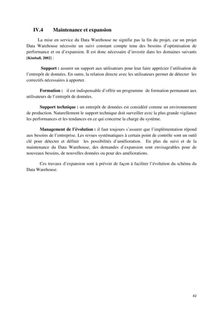 IV.4        Maintenance et expansion
      La mise en service du Data Warehouse ne signifie pas la fin du projet, car un projet
Data Warehouse nécessite un suivi constant compte tenu des besoins d’optimisation de
performance et ou d’expansion. Il est donc nécessaire d’investir dans les domaines suivants
[Kimball, 2002] :

        Support : assurer un support aux utilisateurs pour leur faire apprécier l’utilisation de
l’entrepôt de données. En outre, la relation directe avec les utilisateurs permet de détecter les
correctifs nécessaires à apporter.

        Formation : il est indispensable d’offrir un programme de formation permanant aux
utilisateurs de l’entrepôt de données.

        Support technique : un entrepôt de données est considéré comme un environnement
de production. Naturellement le support technique doit surveiller avec la plus grande vigilance
les performances et les tendances en ce qui concerne la charge du système.

       Management de l’évolution : il faut toujours s’assurer que l’implémentation répond
aux besoins de l’entreprise. Les revues systématiques à certain point de contrôle sont un outil
clé pour détecter et définir les possibilités d’amélioration. En plus du suivi et de la
maintenance du Data Warehouse, des demandes d’expansion sont envisageables pour de
nouveaux besoins, de nouvelles données ou pour des améliorations.

      Ces travaux d’expansion sont à prévoir de façon à faciliter l’évolution du schéma du
Data Warehouse.




                                                                                              42
 