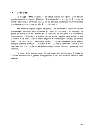 V.     Conclusion
       Le concept « Data Warehouse » est apparu comme une réponse à des besoins
grandissants dans le domaine décisionnel. Son adaptabilité et sa capacité de fournir les
données nécessaires à une bonne analyse, ont fait de lui un atout majeur et incontournable
pour toute entreprise soucieuse du suivi de ces performances.

        Afin de mettre en place ce genre de système, il est nécessaire de choisir et d’adopter
une démarche précise qui doit tenir compte des réalités de l’entreprise et des contraintes du
projet. La modélisation de l’entrepôt se fait dans tous les cas grâce à la modélisation
dimensionnelle. L’alimentation en données constitue l’étape à laquelle il faut accorder le plus
d’attention et de temps. En effet, elle est le garant de contenance de l’entrepôt en données
fiables et correctes. Une fois l’alimentation terminée, l’exploitation des données peut alors se
faire par différentes méthodes. L’utilisation d’outil OLAP reste, cependant, l’aspect le plus
intéressant dans cette exploitation permettant la navigation dans les données de l’entrepôt à la
demande.

      Au cours de la seconde partie de cette étude, nous allons essayer d’utiliser les
concepts présentés dans la synthèse bibliographique, et cela afin de mettre en œuvre notre
système.




                                                                                             43
 