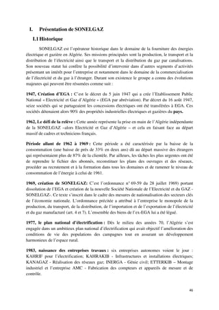I.    Présentation de SONELGAZ
   I.1 Historique
        SONELGAZ est l’opérateur historique dans le domaine de la fourniture des énergies
électrique et gazière en Algérie. Ses missions principales sont la production, le transport et la
distribution de l’électricité ainsi que le transport et la distribution du gaz par canalisations.
Son nouveau statut lui confère la possibilité d’intervenir dans d’autres segments d’activités
présentant un intérêt pour l’entreprise et notamment dans le domaine de la commercialisation
de l’électricité et du gaz à l’étranger. Durant son existence le groupe a connu des évolutions
majeures qui peuvent être résumées comme suit :

1947, Création d’EGA : C’est le décret du 5 juin 1947 qui a crée l’Etablissement Public
National « Electricité et Gaz d’Algérie » (EGA par abréviation). Par décret du 16 août 1947,
seize sociétés qui se partageaient les concessions électriques ont été transférées à EGA. Ces
sociétés détenaient alors 90% des propriétés industrielles électriques et gazières du pays.

1962, Le défi de la relève : Cette année représente la prise en main de l’Algérie indépendante
de la SONELGAZ –alors Electricité et Gaz d’Algérie – et cela en faisant face au départ
massif de cadres et techniciens français.

Période allant de 1962 à 1969 : Cette période a été caractérisée par la baisse de la
consommation (une baisse de prés de 33% en deux ans) dû au départ massive des étrangers
qui représentaient plus de 87% de la clientèle. Par ailleurs, les tâches les plus urgentes ont été
de reprendre le fichier des abonnés, reconstituer les plans des ouvrages et des réseaux,
procéder au recrutement et à la formation dans tous les domaines et de ramener le niveau de
consommation de l’énergie à celui de 1961.

1969, création de SONELGAZ: C’est l’ordonnance n° 69-59 du 28 juillet 1969) portant
dissolution de l’EGA et création de la nouvelle Société Nationale de l’Electricité et du GAZ -
SONELGAZ-. Ce texte s’inscrit dans le cadre des mesures de nationalisation des secteurs clés
de l’économie nationale. L’ordonnance précitée a attribué à l’entreprise le monopole de la
production, du transport, de la distribution, de l’importation et de l’exportation de l’électricité
et du gaz manufacturé (art. 4 et 7). L’ensemble des biens de l’ex-EGA lui a été légué.

1977, le plan national d’électrification : Dès le milieu des années 70, l’Algérie s’est
engagée dans un ambitieux plan national d’électrification qui avait objectif l’amélioration des
conditions de vie des populations des campagnes tout en assurant un développement
harmonieux de l’espace rural.

1983, naissance des entreprises travaux : six entreprises autonomes voient le jour :
KAHRIF pour l’électrification; KAHRAKIB - Infrastructures et installations électriques;
KANAGAZ - Réalisation des réseaux gaz; INERGA - Génie civil; ETTERKIB – Montage
industriel et l’entreprise AMC - Fabrication des compteurs et appareils de mesure et de
contrôle.


                                                                                                46
 