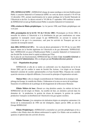 1991, SONELGAZ EPIC : SONELGAZ change de nature juridique et devient Etablissement
Public à caractère Industriel et Commercial (EPIC) en vertu du décret exécutif n° 91-475 du
14 décembre 1991, portant transformation de la nature juridique de la Société Nationale de
l’Electricité et du Gaz. Le décret exécutif n° 95-280 du 17 septembre 1995 confirme la nature
de SONELGAZ en tant qu’Etablissement Public à caractère Industriel et Commercial.

1998, création de filiales périphériques : Le 1er janvier 1998, neuf filiales périphériques ont
vu le jour.

2002, promulgation de la loi 02 / 01 du 5 février 2002 : Promulguée en février 2002, la
nouvelle loi relative à l’électricité et à la distribution du gaz par canalisations est venue
supprimer le monopole exercé jusque là par SONELGAZ, en ouvrant le secteur de
l’électricité et du gaz à la concurrence, sauf pour les activités de Transport qui ont un
caractère de monopole naturel.

Juin 2002, SONELGAZ SPA : En vertu du décret présidentiel n° 02-195 du 1er juin 2002
portant statuts de la Société algérienne de l’électricité et du gaz dénommée "SONELGAZ.
Spa", SONELGAZ est passé d’Etablissement Public à caractère Industriel et Commercial à
une Société Par Actions dont le capital est détenu par l’Etat.
Sur le plan de son fonctionnement, SONELGAZ Spa est dotée d’une Assemblée Générale et
d’un Conseil d’Administration. Elle est dirigée par un Président directeur général.

   I.1.1   Organisation du groupe

        SONELGAZ, et afin de se mettre en conformité avec les dispositions de la loi de
février 2002, qui lui confère le statut de Société Par Actions, s’est érigée en un Groupe
Industriel constitué de sociétés opérationnelles et d’une Société Mère. Chacune des sociétés
ayant des missions et objectifs différents, il en ressort les principes d’organisation suivants :

       Maison Mère : elle est chargée essentiellement de l’élaboration de la stratégie et de
pilotage du Groupe, le contrôle des filiales, l’élaboration et la mise en œuvre de la politique
financière et la définition de la politique de développement de la Ressource Humaine.

       Filiales Métiers de base : Durant ces cinq dernières années, les métiers de base de
SONELGAZ ont été érigés en filiales. Au nombre de huit, ces dernières activent dans les
domaines de la production, la gestion du réseau de transport, la gestion du système
production / transport, la distribution de l’électricité et du gaz (quatre sociétés).

       Filiales Travaux : Les entreprises de réalisation érigées en entreprises autonomes à la
faveur de la restructuration de 1984 ont été réintégrées, depuis janvier 2006, au sein du
Groupe SONELGAZ.

       Filiales Périphériques : SONELGAZ a externalisé ses activités périphériques et les a
confiées à des filiales dont elle détient entièrement le capital. Ces filiales sont au nombre de
quatorze et opèrent dans des activités diverses.


                                                                                                  47
 