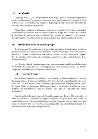 I.   Introduction
    Le groupe SONELGAZ veut, par le biais de ce projet, palier à un manque important en
matière de décisionnel. Ce manque se caractérise par la quasi inexistence de support d’aide à
la décision, et l’indisponibilité de moyens de Reporting efficaces, en mesure de fournir des
informations adéquates en temps voulu.

    Partant de ce constat, nous allons essayer, à travers ce chapitre, de présenter une analyse
aussi complète que possible de l’existant décisionnel du groupe dans le cadre de sa fonction
de distribution. Ce chapitre a aussi pour but de faire connaître les procédures et les méthodes
de Reporting et de prise de décision, ainsi que les éventuelles lacunes qui peuvent exister.


II.    Etat du décisionnel au sein du groupe
   Il est intéressant de signaler que le groupe, dans sa fonction de distribution, ne dispose
d’aucun système d’aide à la décision automatique ou semi-automatique. Aussi, tout processus
d’analyse et de prise de décision à tous les niveaux se base essentiellement sur des rapports
dont les données sont extraites et consolidées à partir des systèmes transactionnels d’une
manière manuelle.

   Lors de notre étude de l’existant, nous avons pu recenser deux procédés pour l’élaboration
des rapports. Les deux procédés se distinguent par leurs utilisateurs finaux, la structure
chargée de leur élaboration et le niveau de consolidation.

   II.1        Niveau Groupe
     A ce niveau de hiérarchie, les utilisateurs ont besoin de chiffres qui concernent l’ensemble
du groupe, dans sa fonction de distribution. Ces rapports sont essentiellement livrés par la
filiale « ELIT ». Les données étant consolidées à partir des bases de production des « DD »
des quatre filiales de distribution. Cela suppose donc, la participation de différents acteurs
dispersés sur l’ensemble du territoire national ainsi que sur l’ensemble des filiales
distributions.

    Dans le meilleur des cas, le rapport demandé concerne des données déjà consolidées et
prêtes à l’utilisation. L’élaboration du rapport se fait donc sans grandes difficultés. Sinon, le
procédé d’extraction et de consolidation est relancé. Le diagramme suivant donne une vision
claire de la manière dont sont consolidées les données et les rapports élaborés en partant de la
demande d’un état donné jusqu'à sa production :




                                                                                              58
 