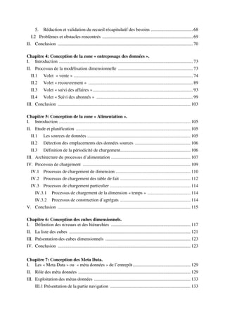 5.     Rédaction et validation du recueil récapitulatif des besoins ..................................... 68
   I.2 Problèmes et obstacles rencontrés ................................................................................ 69
II. Conclusion ....................................................................................................................... 70

Chapitre 4: Conception de la zone « entreposage des données ».
I. Introduction ...................................................................................................................... 73
II. Processus de la modélisation dimensionnelle .................................................................. 73
   II.1      Volet « vente » ......................................................................................................... 74
   II.2      Volet « recouvrement » ............................................................................................ 89
   II.3      Volet « suivi des affaires » ........................................................................................ 93
   II.4      Volet « Suivi des abonnés » ..................................................................................... 99
III. Conclusion ..................................................................................................................... 103

Chapitre 5: Conception de la zone « Alimentation ».
I. Introduction .................................................................................................................... 105
II. Etude et planification ..................................................................................................... 105
   II.1      Les sources de données ........................................................................................... 105
   II.2      Détection des emplacements des données sources ................................................. 106
   II.3      Définition de la périodicité de chargement .............................................................. 106
III. Architecture du processus d’alimentation ...................................................................... 107
IV. Processus de chargement ............................................................................................... 109
   IV.1 Processus de chargement de dimension .................................................................. 110
   IV.2 Processus de chargement des table de fait .............................................................. 112
   IV.3 Processus de chargement particulier ....................................................................... 114
      IV.3.1       Processus de chargement de la dimension « temps » ...................................... 114
      IV.3.2       Processus de construction d’agrégats .............................................................. 114
V. Conclusion ..................................................................................................................... 115

Chapitre 6: Conception des cubes dimensionnels.
I. Définition des niveaux et des hiérarchies ...................................................................... 117
II. La liste des cubes ........................................................................................................... 121
III. Présentation des cubes dimensionnels ........................................................................... 123
IV. Conclusion ..................................................................................................................... 123


Chapitre 7: Conception des Meta Data.
I. Les « Meta Data » ou « méta données » de l’entrepôt ................................................... 129
II. Rôle des méta données ................................................................................................... 129
III. Exploitation des métas données ..................................................................................... 133
      III.1 Présentation de la partie navigation ....................................................................... 133
 