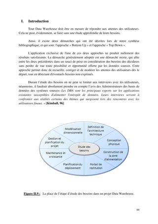 I.      Introduction

       Tout Data Warehouse doit être en mesure de répondre aux attentes des utilisateurs.
Cela ne peut, évidemment, se faire sans une étude approfondie de leurs besoins.
                                 e

       Ainsi, il existe deux démarches qui ont été décrites lors de notre synthèse
bibliographique, et qui sont: l'approche « Buttom Up » et l'approche « Top Down ».

        L'application exclusive de l
                                   e l'une de ces deux approches ne produit nullement des
résultats satisfaisants. La démarche généralement adoptée est une démarche mixte, qui allie
entre les deux précédentes dans un souci de prise en considération des besoins des décideurs
sans perdre de vue toute possibilit et opportunité offerte par les données sources Cette
                             possibilité                                        sources.
approche permet donc de recueillir, corriger et de modérer les attentes des utilisateurs dès le
départ, tout en détectant d'éventuels besoins non exprimés.

        Durant l’étude des besoins on ne peut se limiter aux interviews avec les utilisateurs
                                                 limiter                         utilisateurs,
néanmoins, il faudrait absolument prendre en compte l’avis des Administrateurs des bases de
données des systèmes sources« Les DBA sont les principaux experts sur les applications
existantes susceptibles d'aliment
                          d'alimenter l'entrepôt de données. Leurs interviews servent à
confronter aux réalités certains des thèmes qui surgissent lors des rencontres avec les
utilisateurs finaux. » [Kimball, 96]




      Figure II.9 : La place de l’étape d’étude des besoins dans un projet Data Warehouse.



                                                                                             64
 