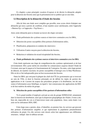 Ce chapitre a pour principale vocation d’exposer et de décrire la démarche adoptée
pour la détection des besoins ainsi que la présentation de la synthèse qui en sera faite.

   I.1 Description de la démarche d'étude des besoins
       Afin de faire une étude aussi complète que possible, nous avons choisi d'adopter une
démarche qui nous a permis de combiner, d’une manière assez satisfaisante, entre l'approche
« Buttom Up » et l'approche « Top Down ».

Ainsi, notre démarche peut se résumer au travers des étapes suivantes:

   •   Étude préliminaire des systèmes sources et interviews sommaires avec les DBA,

   •   Détection des postes susceptibles d'être porteurs d'informations utiles,

   •   Planification, préparation et conduite des interviews:

   •   Utilisation d’autres moyens pour la détection des besoins,

   •   Rédaction et validation du recueil récapitulatif des besoins,

   a. Étude préliminaire des systèmes sources et interviews sommaires avec les DBA

    Cette étude représente une étape de compréhension des systèmes opérationnels et de leur
environnement. Elle a pour mérite de consolider les connaissances acquises durant l’étude de
l’existant, ainsi que le jargon et le fonctionnement de l’entreprise. En outre, cette étape permet
de détecter, de manière succincte, les postes susceptibles d’interagir avec le Data Warehouse.
Elle est de ce fait indispensable pour un bon recensement des besoins.
    Outre les DBA, qui sont pour la plupart des chefs de CTI, les gestionnaires qui se trouvent
au sein de l’Elit, et dont la fonction principale est de définir les règles de gestion des
applications et de s’assurer du respect des procédures propres à la distribution, ont été une
source d’information assez bénéfique, eu égard à leur connaissance des applications du SGC
et de leur maîtrise du métier du groupe.

   b. Détection des postes susceptibles d'être porteurs d'informations utiles

        Vu le grand nombre d’employés activant au sein du groupe SONELGAZ, notamment
dans la fonction de distribution, ainsi que la dispersion géographique des filiales, il nous a été,
bien sûr, impossible de voir et d’interviewer toute cette population. Ainsi, notre étude s’est
axée sur les utilisateurs SDA, SDC.

         Cette étape nous a permis, donc, d’identifier, en premier lieu, les services qui peuvent
être porteurs d’informations tangibles et qui représentent la population potentiellement
utilisatrice du projet. Ces dits services sont classés selon leur appartenance aux différentes
structures, indiqué dans le tableau suivant:



                                                                                                65
 