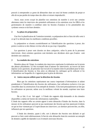 poussés à entreprendre ce genre de démarches dans un souci de bonne conduite du projet et
afin de ne pas perdre de temps dans des allers et retours improductifs.

    Aussi, nous avons essayé de planifier nos entretiens de manière à avoir une certaine
alternance entre les interviews des potentiels utilisateurs et les entretiens avec les DBA et les
gestionnaires de manière à combiner entre les besoins d’analyse et les potentialités des
systèmes sources et de leurs données.

2      La phase de préparation

    Une fois la planification de l’entretien terminée, sa préparation doit se faire de telle sorte à
ce qu’il se déroule dans les meilleures conditions possibles.

   La préparation se résume essentiellement en l’identification des questions à poser, des
points à soulever et des thèmes à éviter afin de ne pas trop s’éparpiller.

    Les questions à poser sont classées en deux catégories, selon le poste de la personne
interviewée. Ainsi certaines questions sont destinées aux décideurs alors que d’autres sont
destinées aux analystes.

3      La conduite des entretiens

    Dernière phase de l’étape, la conduite des interviews représente la réalisation sur le terrain
des phases précédentes. Le but escompté étant d’amener les interviewés, au travers de leurs
réponse à nos questions, de présenter leur travail et la manière dont ils procèdent pour le faire.
L’identification des besoins se fera alors en détectant les métriques qu’ils utilisent et les
informations sur lesquelles ils s’appuient pour la prise de décision.

    d. Autres moyens utilisés pour la détection des besoins

        Bien que les entretiens représentent une source importante d’informations et aident
grandement à l’identification des besoins des utilisateurs, leur utilisation exclusive n’est pas
conseillée dans la construction d’un entrepôt de données. Cela tient principalement au fait que
les utilisateurs ne peuvent, même avec la meilleure volonté du monde, exprimer tous leurs
besoins.

       De ce fait, il est fait appel à l’étude des rapports déjà demandés et des données
disponibles a même de fournir des informations exploitables.
L’étude des rapports offre un certain apport à notre démarche d’études des besoins, dans la
mesure où les utilisateurs peuvent ne pas mentionner des besoins qui leur paraissent évidents
ou qui ne leur viennent pas à l’esprit durant nos interviews, ces derniers peuvent être, en effet,
influencés par nos questions.

       L’étude des données, quant à elle, sert à détecter des besoins non déclarés et qui
peuvent se faire sentir ultérieurement, le but de cette démarche étant de construire un entrepôt
de données capable de répondre à ces éventuels nouveaux besoins.



                                                                                                 67
 