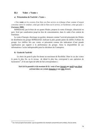 II.1         Volet « Vente »
       a) Présentation de l’activité « Vente »

   « Une vente est la cession d’un bien ou d'un service en échange d'une somme d’argent
convenue entre le vendeur, celui qui cède le bien ou le service, et l'acheteur, celui qui paie »
[Larousse, 2008].
    SONELGAZ, par le biais de ses quatre filiales, propose la vente d’énergie, (électricité ou
gaz), livré par canalisation jusqu’au lieu de consommation, dans le cadre d’un contrat de
fourniture.
    La vente d’énergie, électrique ou gazière, demeure comme l’activité principale des filiales
de distribution du groupe SONELGAZ, réalisant la plus grande partie du chiffre d’affaire du
groupe. Les chiffres liés aux ventes se présentent comme des indicateurs d’une grande
signification par rapport à la performance du groupe. Ainsi la disponibilité de ces
informations s’avère indispensable pour les décideurs de l’entreprise.

       b) Grain de l’activité

        Le choix du grain le plus fin donne un maximum de flexibilité. Dans le cas des ventes
le grain le plus fin, ou le niveau de détail le plus bas, correspond à une opération de
facturation12, d’où une ligne de table de fait correspondant à :

              Suivi de la quantité et du montant de la vente d’une énergie par tarif à un client
                            activant dans un certain domaine à une date donnée.




12
     Ce n’est qu’après facturation que la quantité et le montant consommé sont arrêtés, d’où la vente.

                                                                                                         74
 