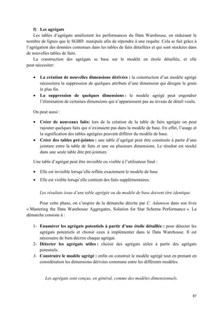 f) Les agrégats
    Les tables d’agrégats améliorent les performances du Data Warehouse, en réduisant le
nombre de lignes que le SGBD manipule afin de répondre à une requête. Cela se fait grâce à
l’agrégation des données contenues dans les tables de faits détaillées et qui sont stockées dans
de nouvelles tables de faits.
    La construction des agrégats se base sur le modèle en étoile détaillée, et elle
peut nécessiter:

   •   La création de nouvelles dimensions dérivées : la construction d’un modèle agrégé
       nécessitera la suppression de quelques attributs d’une dimension qui désigne le grain
       le plus fin.
   •   La suppression de quelques dimensions : le modèle agrégé peut engendrer
       l’élimination de certaines dimensions qui n’apparaissent pas au niveau de détail voulu.

   On peut aussi :

   •   Créer de nouveaux faits: lors de la création de la table de faits agrégée on peut
       rajouter quelques faits qui n’existaient pas dans la modèle de base. En effet, l’usage et
       la signification des tables agrégées peuvent différer du modèle de base.
   •   Créer des tables pré-jointes : une table d’agrégat peut être construite à partir d’une
       jointure entre la table de faits et une ou plusieurs dimensions. Le résultat est stocké
       dans une seule table dite pré-jointure.

   Une table d’agrégat peut être invisible ou visible à l’utilisateur final :

   •   Elle est invisible lorsqu’elle reflète exactement le modèle de base
   •   Elle est visible lorsqu’elle contient des faits supplémentaires.

       Les résultats issus d’une table agrégée ou du modèle de base doivent être identique.

      Pour cette phase, on s’inspire de la démarche décrite par C. Adamson dans son livre
« Mastering the Data Warehouse Aggregates, Solution for Star Schema Performance ». La
démarche consiste à :

   1- Enumérer les agrégats potentiels à partir d’une étoile détaillée : pour détecter les
      agrégats potentiels et choisir ceux à implémenter dans le Data Warehouse. Il est
      nécessaire de bien décrire chaque agrégat.
   2- Détecter les agrégats utiles : choisir des agrégats utiles à partir des agrégats
      potentiels.
   3- Construire le modèle agrégé : enfin on construit le modèle agrégé tout en prenant en
      considération les dimensions dérivées commune entre les différents modèles.


          Les agrégats sont conçus, en général, comme des modèles dimensionnels.


                                                                                              87
 