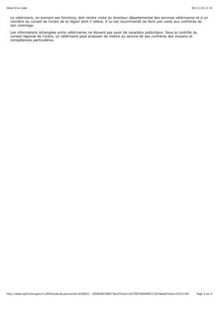 04/11/10 15:34Détail d'un code
Page 4 sur 4http://www.legifrance.gouv.fr/affichCode.do;jsessionid=82A0921…A000006198027&cidTexte=LEGITEXT000006071367&dateTexte=20101104
Le vétérinaire, en prenant ses fonctions, doit rendre visite au directeur départemental des services vétérinaires et à un
membre du conseil de l'ordre de la région dont il relève. Il lui est recommandé de faire une visite aux confrères de
son voisinage.
Les informations échangées entre vétérinaires ne doivent pas avoir de caractère publicitaire. Sous le contrôle du
conseil régional de l'ordre, un vétérinaire peut proposer de mettre au service de ses confrères des moyens et
compétences particulières.
 