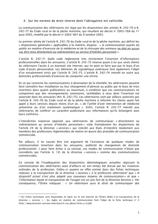 3
2. Sur les normes de droit interne dont l’abrogation est sollicitée
La communication des vétérinaires est régie par les dispositions des articles R. 242-70 à R.
242-77 du Code rural et de la pêche maritime, qui résultent du décret n° 2003-768 du 1er
aout 2003, modifié par le décret n° 2003-967 du 9 octobre 2003.
Le premier alinéa de l’article R. 242-70 du Code rural et de la pêche maritime, qui définit les
« dispositions générales » applicables à la matière, dispose : « la communication auprès du
public en matière d'exercice de la médecine et de la chirurgie des animaux ne doit en aucun
cas être mise directement ou indirectement au service d'intérêts personnels ».
L’article R. 242-71 dudit code règlemente très strictement l’insertion d’informations
professionnelles dans les annuaires. L’article R. 242-72 réserve quant à lui aux seuls clients
du vétérinaire l’accès à un éventuel site Internet, qui ne peut se faire que par le biais d’un
code d’accès personnalisé. Les éléments de signalétique extérieure font également l’objet
d’un encadrement strict par l’article R. 242-73. L’article R. 242-74 interdit en outre aux
domiciles professionnels d’exercice de comporter une vitrine.
En ce qui concerne les communications à destination de la clientèle, les vétérinaires peuvent
faire connaître leur installation ou leur changement d’adresse au public par le biais de trois
insertions dans quatre publications au maximum, à condition que ces communications ne
comportent que des renseignements sommaires, semblables à ceux dont l’insertion est
autorisée dans les annuaires (Art. R. 242-75). Les vétérinaires sont par ailleurs autorisés par
l’article R. 242-76 du Code rural et de la pêche maritime à informer les clients ayant fait
appel à leurs services depuis moins d’un an, « de l’utilité d’une intervention de médecine
préventive ou d’un traitement systématique ». Enfin, l’article R. 242-77 interdit aux
vétérinaires de conférer un caractère publicitaire aux informations qu’ils échangent avec
leurs confrères.
L’interdiction expresse opposée aux vétérinaires de communiquer « directement ou
indirectement au service d’intérêts personnels » viole frontalement les dispositions de
l’article 24 de la directive « services » qui interdit aux Etats d’interdire totalement aux
membres des professions réglementées de mettre en œuvre des procédés de communication
commerciale.
Par ailleurs, il ne saurait être tiré argument de l’existence de quelques modes de
communication (insertion dans les annuaires, publicité du changement de domicile
professionnel…) pour faire échec à ce constat, ces modes de communication n’étant pas
considérés par l’article 4, 12) de la directive « services » comme des communications
commerciales.
Ce constat de l’inadéquation des dispositions déontologiques actuelles régissant la
communication des vétérinaires avait d’ailleurs en son temps été dressé par les instances
ordinales de la profession. Celles-ci avaient en effet estimé dans des fiches techniques
relatives à la transposition de la directive « services » à la profession vétérinaire6 que « le
dispositif actuel n’est plus adapté aux nouveaux moyens de communication » et que «
l’information loyale et transparente de l’usager est un axe fort de la Directive Services ». Par
conséquence, l’Ordre indiquait : « Un vétérinaire aura le droit de communiquer des
6 Ces fiches techniques sont disponibles en ligne sur le site Internet de l’Ordre dédié à la transposition de la
directive « services » ; les règles en matière de communication font l’objet de la fiche technique n° 4
(http://www.directive-services.veterinaire.fr/iso_album/fiche_n_4.pdf).
 