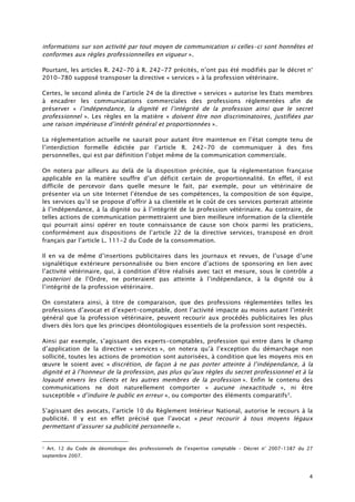 4
informations sur son activité par tout moyen de communication si celles-ci sont honnêtes et
conformes aux règles professionnelles en vigueur ».
Pourtant, les articles R. 242-70 à R. 242-77 précités, n’ont pas été modifiés par le décret n°
2010-780 supposé transposer la directive « services » à la profession vétérinaire.
Certes, le second alinéa de l’article 24 de la directive « services » autorise les Etats membres
à encadrer les communications commerciales des professions réglementées afin de
préserver « l’indépendance, la dignité et l’intégrité de la profession ainsi que le secret
professionnel ». Les règles en la matière « doivent être non discriminatoires, justifiées par
une raison impérieuse d’intérêt général et proportionnées ».
La réglementation actuelle ne saurait pour autant être maintenue en l’état compte tenu de
l’interdiction formelle édictée par l’article R. 242-70 de communiquer à des fins
personnelles, qui est par définition l’objet même de la communication commerciale.
On notera par ailleurs au delà de la disposition précitée, que la réglementation française
applicable en la matière souffre d’un déficit certain de proportionnalité. En effet, il est
difficile de percevoir dans quelle mesure le fait, par exemple, pour un vétérinaire de
présenter via un site Internet l’étendue de ses compétences, la composition de son équipe,
les services qu’il se propose d’offrir à sa clientèle et le coût de ces services porterait atteinte
à l’indépendance, à la dignité ou à l’intégrité de la profession vétérinaire. Au contraire, de
telles actions de communication permettraient une bien meilleure information de la clientèle
qui pourrait ainsi opérer en toute connaissance de cause son choix parmi les praticiens,
conformément aux dispositions de l’article 22 de la directive services, transposé en droit
français par l’article L. 111-2 du Code de la consommation.
Il en va de même d’insertions publicitaires dans les journaux et revues, de l’usage d’une
signalétique extérieure personnalisée ou bien encore d’actions de sponsoring en lien avec
l’activité vétérinaire, qui, à condition d’être réalisés avec tact et mesure, sous le contrôle a
posteriori de l’Ordre, ne porteraient pas atteinte à l’indépendance, à la dignité ou à
l’intégrité de la profession vétérinaire.
On constatera ainsi, à titre de comparaison, que des professions réglementées telles les
professions d’avocat et d’expert-comptable, dont l’activité impacte au moins autant l’intérêt
général que la profession vétérinaire, peuvent recourir aux procédés publicitaires les plus
divers dès lors que les principes déontologiques essentiels de la profession sont respectés.
Ainsi par exemple, s’agissant des experts-comptables, profession qui entre dans le champ
d’application de la directive « services », on notera qu’à l’exception du démarchage non
sollicité, toutes les actions de promotion sont autorisées, à condition que les moyens mis en
œuvre le soient avec « discrétion, de façon à ne pas porter atteinte à l’indépendance, à la
dignité et à l’honneur de la profession, pas plus qu’aux règles du secret professionnel et à la
loyauté envers les clients et les autres membres de la profession ». Enfin le contenu des
communications ne doit naturellement comporter « aucune inexactitude », ni être
susceptible « d’induire le public en erreur », ou comporter des éléments comparatifs7.
S’agissant des avocats, l’article 10 du Règlement Intérieur National, autorise le recours à la
publicité. Il y est en effet précisé que l’avocat « peut recourir à tous moyens légaux
permettant d’assurer sa publicité personnelle ».
7 Art. 12 du Code de déontologie des professionnels de l’expertise comptable – Décret n° 2007-1387 du 27
septembre 2007.
 