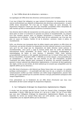 5
3. Sur l’effet direct de la directive « services »
Les typologies de l’effet direct des directives communautaires sont multiples.
Il est tout d’abord fait obligation au juge national d’interpréter les dispositions de droit
interne conformément aux objectifs et dispositions des directives communautaires ; on parle
d’effet direct interprétatif. Tel n’est pas en l’espèce l’objet de notre demande, les
dispositions litigieuses n’étant pas dans leur ensemble susceptibles d’être interprétées de
telle manière qu’elles en deviendraient conforme à la directive services.
Une directive dont le délai de transposition est échu peut par ailleurs être revêtue d’un effet
direct plein et entier si la directive en question est précise et inconditionnelle. Les citoyens
d’un Etat membre peuvent alors se prévaloir directement à l’encontre de l’Etat des
dispositions de la directive ; il s’agit de l’effet direct dit de substitution, qui n’est pas non
plus en cause en l’espèce, l’article 24 de la directive « services » étant ni précis, ni
inconditionnel.
Enfin, une directive non transposée dans les délais impartis peut générer un effet direct dit
d’exclusion, qui permet d’écarter les dispositions de droit national contraire à une directive,
sans qu’il ne soit exigé que les dispositions de ladite directive soient précises et
inconditionnelles, ainsi qu’en a jugé le Conseil d’Etat dans les arrêts SA Rothmans
Internationnal France (Assemblée, 28 février 1992) et Association ornithologique et
mammalogique de Saône et Loire (Section, 3 décembre 1999). Cette position
jurisprudentielle constante a été rappelée dernièrement par le Conseil d’Etat dans l’arrêt
Perreux (Assemblée, 30 octobre 2009, n° 298348) aux termes duquel, « tout justiciable peut
en conséquence (…) faire valoir, par voie d’action ou par voie d’exception, qu’après
l’expiration des délais impartis [pour transposer la directive], les autorités nationales ne
peuvent ni laisser subsister des dispositions réglementaires, ni continuer de faire application
des règles, écrites ou non écrites, de droit national qui ne seraient pas compatibles avec les
objectifs définis par les directives ».
Cet effet direct d’exclusion a été théorisé par Denys Simon dans son ouvrage « Le système
juridique communautaire » : « le justiciable doit dans tous les cas, y compris si la directive
communautaire confère aux Etats membres une réelle marge d’appréciation, pouvoir faire
vérifier par le juge national que les autorités internes n’ont pas précisément outrepassé cette
marge d’appréciation ».
C’est précisément sur le fondement de cet effet direct d’exclusion que nous vous
demandons de bien vouloir abroger les dispositions litigieuses.
4. Sur l’obligation d’abroger les dispositions réglementaires illégales
Il résulte tant du principe général issu de l’arrêt du Conseil d’Etat, Compagnie Alitalia
(Assemblée, 3 février 1989) que de l’article 16-1 de la loi n° 2000- 321 du 12 avril 2000,
que vous avez l’obligation d’abroger les dispositions réglementaires illégales, ou, pour
reprendre les termes du Conseil d’Etat dans son arrêt précité, « qui ne seraient plus
compatibles avec les objectifs définis par les directives ».
 