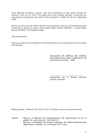 6
Aussi, Monsieur le Premier ministre, nous vous demandons de bien vouloir abroger les
articles R. 242-70 à R. 242-77 du Code rural et de la pêche maritime à raison de leur
contrariété aux dispositions de l’article 24 de la directive n° 2006/123/CE du 12 décembre
2006.
Nous vous remercions par ailleurs de bien vouloir adresser toutes les correspondances dans
le cadre de ce dossier en copie à notre avocat, Maitre Thomas CROCHET, 7, avenue Didier
Daurat, BP 30044, 31702 Blagnac Cedex.
Dans cette attente,
Nous vous prions de croire, Monsieur le Premier Ministre, en l’expression de notre très haute
considération.
Association de défense des Intérêts
des Vétérinaires dans l’application de
la directive services – DDS
________________________________________
Représentée par le Docteur Christian
Lemaire, Président
Pièces jointes : Articles R. 242-70 à R. 242-77 du Code rural et de la pêche maritime
Copies : - Monsieur le Ministre de l’alimentation, de l’agriculture et de la
pêche, 78, rue de Varenne, 75349 Paris 07 ;
- Monsieur le Président du Conseil Supérieur de l’Ordre National des
Vétérinaires Français, 34, rue Bréguet, 75011 Paris.
 