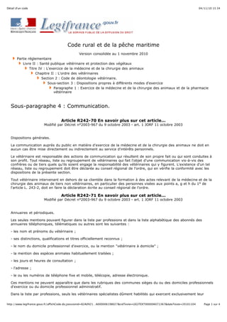 04/11/10 15:34Détail d'un code
Page 1 sur 4http://www.legifrance.gouv.fr/affichCode.do;jsessionid=82A0921…A000006198027&cidTexte=LEGITEXT000006071367&dateTexte=20101104
Code rural et de la pêche maritime
Version consolidée au 1 novembre 2010
Partie réglementaire
Livre II : Santé publique vétérinaire et protection des végétaux
Titre IV : L'exercice de la médecine et de la chirurgie des animaux
Chapitre II : L'ordre des vétérinaires
Section 2 : Code de déontologie vétérinaire.
Sous-section 3 : Dispositions propres à différents modes d'exercice
Paragraphe 1 : Exercice de la médecine et de la chirurgie des animaux et de la pharmacie
vétérinaire
Sous-paragraphe 4 : Communication.
Article R242-70 En savoir plus sur cet article...
Modifié par Décret n°2003-967 du 9 octobre 2003 - art. 1 JORF 11 octobre 2003
Dispositions générales.
La communication auprès du public en matière d'exercice de la médecine et de la chirurgie des animaux ne doit en
aucun cas être mise directement ou indirectement au service d'intérêts personnels.
Le vétérinaire est responsable des actions de communication qui résultent de son propre fait ou qui sont conduites à
son profit. Tout réseau, liste ou regroupement de vétérinaires qui fait l'objet d'une communication vis-à-vis des
confrères ou de tiers quels qu'ils soient engage la responsabilité des vétérinaires qui y figurent. L'existence d'un tel
réseau, liste ou regroupement doit être déclarée au conseil régional de l'ordre, qui en vérifie la conformité avec les
dispositions de la présente section.
Tout vétérinaire intervenant en dehors de sa clientèle dans la formation à des actes relevant de la médecine et de la
chirurgie des animaux de tiers non vétérinaires, en particulier des personnes visées aux points a, g et h du 1° de
l'article L. 243-2, doit en faire la déclaration écrite au conseil régional de l'ordre.
Article R242-71 En savoir plus sur cet article...
Modifié par Décret n°2003-967 du 9 octobre 2003 - art. 1 JORF 11 octobre 2003
Annuaires et périodiques.
Les seules mentions pouvant figurer dans la liste par professions et dans la liste alphabétique des abonnés des
annuaires téléphoniques, télématiques ou autres sont les suivantes :
- les nom et prénoms du vétérinaire ;
- ses distinctions, qualifications et titres officiellement reconnus ;
- le nom du domicile professionnel d'exercice, ou la mention "vétérinaire à domicile" ;
- la mention des espèces animales habituellement traitées ;
- les jours et heures de consultation ;
- l'adresse ;
- le ou les numéros de téléphone fixe et mobile, télécopie, adresse électronique.
Ces mentions ne peuvent apparaître que dans les rubriques des communes sièges du ou des domiciles professionnels
d'exercice ou du domicile professionnel administratif.
Dans la liste par professions, seuls les vétérinaires spécialistes dûment habilités qui exercent exclusivement leur
 