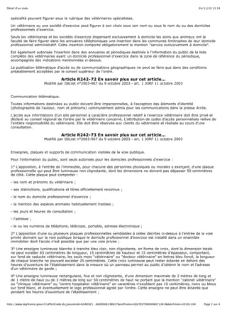 04/11/10 15:34Détail d'un code
Page 2 sur 4http://www.legifrance.gouv.fr/affichCode.do;jsessionid=82A0921…A000006198027&cidTexte=LEGITEXT000006071367&dateTexte=20101104
spécialité peuvent figurer sous la rubrique des vétérinaires spécialistes.
Un vétérinaire ou une société d'exercice peut figurer à son choix sous son nom ou sous le nom du ou des domiciles
professionnels d'exercice.
Seuls les vétérinaires et les sociétés d'exercice dispensant exclusivement à domicile les soins aux animaux ont la
faculté de faire figurer dans les annuaires téléphoniques une insertion dans les communes limitrophes de leur domicile
professionnel administratif. Cette insertion comporte obligatoirement la mention "service exclusivement à domicile".
Est également autorisée l'insertion dans des annuaires et périodiques destinés à l'information du public de la liste
complète des vétérinaires ayant un domicile professionnel d'exercice dans la zone de référence du périodique,
accompagnée des indications mentionnées ci-dessus.
La publication télématique d'accès ou de communications géographiques ne peut se faire que dans des conditions
préalablement acceptées par le conseil supérieur de l'ordre.
Article R242-72 En savoir plus sur cet article...
Modifié par Décret n°2003-967 du 9 octobre 2003 - art. 1 JORF 11 octobre 2003
Communication télématique.
Toutes informations destinées au public doivent être impersonnelles, à l'exception des éléments d'identité
(photographie de l'auteur, nom et prénoms) communément admis pour les communications dans la presse écrite.
L'accès aux informations d'un site personnel à caractère professionnel relatif à l'exercice vétérinaire doit être privé et
déclaré au conseil régional de l'ordre par le vétérinaire concerné. L'attribution de codes d'accès personnalisés relève de
l'entière responsabilité du vétérinaire. Elle doit être réservée aux clients du vétérinaire et réalisée au cours d'une
consultation.
Article R242-73 En savoir plus sur cet article...
Modifié par Décret n°2003-967 du 9 octobre 2003 - art. 1 JORF 11 octobre 2003
Enseignes, plaques et supports de communication visibles de la voie publique.
Pour l'information du public, sont seuls autorisés pour les domiciles professionnels d'exercice :
1° L'apposition, à l'entrée de l'immeuble, pour chacune des personnes physiques ou morales y exerçant, d'une plaque
professionnelle qui peut être lumineuse non clignotante, dont les dimensions ne doivent pas dépasser 50 centimètres
de côté. Cette plaque peut comporter :
- les nom et prénoms du vétérinaire ;
- ses distinctions, qualifications et titres officiellement reconnus ;
- le nom du domicile professionnel d'exercice ;
- la mention des espèces animales habituellement traitées ;
- les jours et heures de consultation ;
- l'adresse ;
- le ou les numéros de téléphone, télécopie, portable, adresse électronique ;
2° L'apposition d'une ou plusieurs plaques professionnelles semblables à celles décrites ci-dessus à l'entrée de la voie
privée donnant sur la voie publique lorsque le domicile professionnel d'exercice est installé dans un ensemble
immobilier dont l'accès n'est possible que par une voie privée ;
3° Une enseigne lumineuse blanche à tranche bleu clair, non clignotante, en forme de croix, dont la dimension totale
ne peut excéder 65 centimètres de longueur, 15 centimètres de hauteur et 15 centimètres d'épaisseur, comportant,
sur fond de caducée vétérinaire, les seuls mots "vétérinaire" ou "docteur vétérinaire" en lettres bleu foncé, la longueur
de chaque branche ne pouvant excéder 25 centimètres. Cette croix lumineuse peut rester éclairée en dehors des
heures d'ouverture de l'établissement dans la mesure où un panneau permet au public d'obtenir le nom et l'adresse
d'un vétérinaire de garde ;
4° Une enseigne lumineuse rectangulaire, fixe et non clignotante, d'une dimension maximale de 2 mètres de long et
de 1 mètre de haut ou de 3 mètres de long sur 50 centimètres de haut ne portant que la mention "cabinet vétérinaire"
ou "clinique vétérinaire" ou "centre hospitalier vétérinaire" en caractères n'excédant pas 16 centimètres, noirs ou bleus
sur fond blanc, et éventuellement le logo professionnel agréé par l'ordre. Cette enseigne ne peut être éclairée que
pendant les heures d'ouverture de l'établissement ;
 