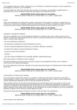 04/11/10 15:34Détail d'un code
Page 3 sur 4http://www.legifrance.gouv.fr/affichCode.do;jsessionid=82A0921…A000006198027&cidTexte=LEGITEXT000006071367&dateTexte=20101104
5° Un dispositif visible par le public, indiquant le nom et l'adresse d'un vétérinaire de garde, et dont la superficie ne
peut dépasser le format 42 x 29,7 centimètres.
Le conseil régional de l'ordre peut autoriser, dans certaines circonstances, une signalétique supplémentaire ou
particulière avec le souci de parfaire l'information des usagers ou la préservation du site.
Article R242-74 En savoir plus sur cet article...
Modifié par Décret n°2003-967 du 9 octobre 2003 - art. 1 JORF 11 octobre 2003
Vitrine.
Toute vitrine d'exposition de médicaments, produits, supports de communication et matériels en rapport direct ou
indirect avec l'exercice de la profession, visible de la voie publique, est interdite, à l'exception de celles permettant
une action de communication institutionnelle organisée sous le contrôle du conseil supérieur de l'ordre.
Article R242-75 En savoir plus sur cet article...
Modifié par Décret n°2003-967 du 9 octobre 2003 - art. 1 JORF 11 octobre 2003
Installation et changement d'adresse.
Lors de son installation ou en cas de changement d'adresse, le vétérinaire peut, dans un délai de deux mois, en
informer le public dans quatre publications de son choix. Il ne peut être publié plus de trois insertions dans chacune
d'elles. L'insertion peut comporter :
- les nom et prénoms du vétérinaire ;
- ses distinctions, qualifications et titres officiellement reconnus ;
- le nom du domicile professionnel d'exercice ou la mention "vétérinaire à domicile" ;
- la mention des espèces animales habituellement traitées ;
- les jours et heures de consultation ;
- l'adresse ;
- le ou les numéros de téléphone fixe et portable, télécopie, adresse électronique.
Elle ne doit contenir ni indication de tarif ni publicité.
Elle doit être déposée quinze jours avant sa parution auprès du conseil régional de l'ordre, qui en vérifiera la
conformité avec les règles déontologiques.
En cas de changement de domicile, l'indication du nouveau domicile peut figurer à l'emplacement de l'ancien pendant
douze mois.
Article R242-76 En savoir plus sur cet article...
Modifié par Décret n°2003-967 du 9 octobre 2003 - art. 1 JORF 11 octobre 2003
Communication à l'intention de la clientèle.
Sur les documents professionnels destinés à sa clientèle, le vétérinaire peut porter les indications mentionnées à
l'article précédent. Il peut en outre, après approbation du conseil régional de l'ordre, utiliser un logo et préciser les
activités habituellement déployées au sein du domicile professionnel d'exercice.
Il peut adresser à chacun de ses clients ayant fait appel à ses services depuis moins d'une année un courrier pour
l'informer de l'utilité d'une intervention de médecine préventive ou d'un traitement systématique. Il ne peut faire
connaître à sa clientèle la mise à disposition d'un nouveau service ou d'une nouvelle activité, de l'arrivée d'un nouveau
docteur vétérinaire, de la cession de sa clientèle, de son changement de numéro de téléphone, ou de son changement
d'adresse, qu'après en avoir informé le conseil régional de l'ordre.
Ces courriers doivent être datés et mentionner à la fois le nom de l'auteur et du destinataire.
Article R242-77 En savoir plus sur cet article...
Modifié par Décret n°2003-967 du 9 octobre 2003 - art. 1 JORF 11 octobre 2003
Communication entre vétérinaires.
 