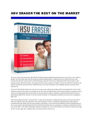 HSV ERASER THE BEST ON THE MARKET
Click this link here to find out more: https://www.digistore24.com/redir/275200/Maverick1977/
If you have herpes you have had to deal with the feeling of being humiliated about having sores on your face, nose, mouth or
genitals. You have had to deal with the itching, burning and painful blisters. Possibly the worse is the fear that you could
transmit this disease to someone else. Instead of having to deal with these issues, following the HSV Eraser program could
actually end your battle with herpes. The program takes less than 3 weeks to complete. It works for both HSV-1 and HSV-2 and
like over 25,000 men and women have already found out, this natural treatment can completely destroy every trace of the
herpes virus.
As you are infected with herpes, the virus worms its way into your body and conceals itself. Some people don't have an initial
outbreak and others don't have any symptoms at all. This makes HSV different than other infections because symptoms such as
a fever are produced with other viruses which our immune system is able to recognise as infection and this aids our body in
attempting to fight off the infection. In the case of HSV, the body isn't receiving any notification and as such isn't equipped to
fight it off.
There are two types of herpes - HSV-1 and HSV -2. There are assumptions in society that the cause of cold sores comes from
HSV-1, the "good" herpes virus and HSV-2 is the "bad" herpes virus since it is associated to genital herpes. Both types are
transmitted through contact with the mucosal areas of the body (i.e. the mouth and the genitals) and then establish latency in
the nervous system. Approximately 65% of those infected with herpes have no symptoms or symptoms so mild that they don't
even notice them. Even without noticeable symptoms, outbreaks can recur and the infection can be spread. What have you got
to lose. You can regain your confidence back, now tell me what’s worth to you.
 