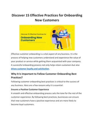 Discover 15 Effective Practices for Onboarding
New Customers
Effective customer onboarding is a vital aspect of any business. It is the
process of helping new customers understand and experience the value of
your product or service while getting them acquainted with your company.
A successful onboarding process not only helps retain customers but also
drives customer loyalty and satisfaction.
Why It Is Important to Follow Customer Onboarding Best
Practices?
Following customer onboarding best practices is critical to the success of
any business. Here are a few reasons why it is essential:
Ensures a Positive Customer Experience
A smooth and effective onboarding process sets the tone for the rest of the
customer experience. By following best practices, businesses can ensure
that new customers have a positive experience and are more likely to
become loyal customers.
 