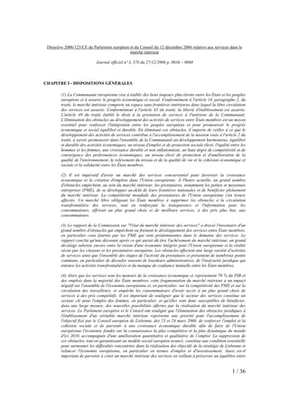 Directive 2006/123/CE du Parlement européen et du Conseil du 12 décembre 2006 relative aux services dans le
                                             marché intérieur

                            Journal officiel n° L 376 du 27/12/2006 p. 0036 – 0068



CHAPITRE I - DISPOSITIONS GÉNÉRALES

        (1) La Communauté européenne vise à établir des liens toujours plus étroits entre les États et les peuples
        européens et à assurer le progrès économique et social. Conformément à l'article 14, paragraphe 2, du
        traité, le marché intérieur comporte un espace sans frontières intérieures dans lequel la libre circulation
        des services est assurée. Conformément à l'article 43 du traité, la liberté d'établissement est assurée.
        L'article 49 du traité établit le droit à la prestation de services à l'intérieur de la Communauté.
        L'élimination des obstacles au développement des activités de services entre États membres est un moyen
        essentiel pour renforcer l'intégration entre les peuples européens et pour promouvoir le progrès
        économique et social équilibré et durable. En éliminant ces obstacles, il importe de veiller à ce que le
        développement des activités de services contribue à l'accomplissement de la mission visée à l'article 2 du
        traité, à savoir promouvoir dans l'ensemble de la Communauté un développement harmonieux, équilibré
        et durable des activités économiques, un niveau d'emploi et de protection sociale élevé, l'égalité entre les
        hommes et les femmes, une croissance durable et non inflationniste, un haut degré de compétitivité et de
        convergence des performances économiques, un niveau élevé de protection et d'amélioration de la
        qualité de l'environnement, le relèvement du niveau et de la qualité de vie et la cohésion économique et
        sociale et la solidarité entre les États membres.

        (2) Il est impératif d'avoir un marché des services concurrentiel pour favoriser la croissance
        économique et la création d'emplois dans l'Union européenne. À l'heure actuelle, un grand nombre
        d'obstacles empêchent, au sein du marché intérieur, les prestataires, notamment les petites et moyennes
        entreprises (PME), de se développer au-delà de leurs frontières nationales et de bénéficier pleinement
        du marché intérieur. La compétitivité mondiale des prestataires de l'Union européenne s'en trouve
        affectée. Un marché libre obligeant les États membres à supprimer les obstacles à la circulation
        transfrontalière des services, tout en renforçant la transparence et l'information pour les
        consommateurs, offrirait un plus grand choix et de meilleurs services, à des prix plus bas, aux
        consommateurs.

        (3) Le rapport de la Commission sur "l'état du marché intérieur des services" a dressé l'inventaire d'un
        grand nombre d'obstacles qui empêchent ou freinent le développement des services entre États membres,
        en particulier ceux fournis par les PME qui sont prédominantes dans le domaine des services. Le
        rapport conclut qu'une décennie après ce qui aurait dû être l'achèvement du marché intérieur, un grand
        décalage subsiste encore entre la vision d'une économie intégrée pour l'Union européenne et la réalité
        vécue par les citoyens et les prestataires européens. Les obstacles affectent une large variété d'activités
        de services ainsi que l'ensemble des étapes de l'activité du prestataire et présentent de nombreux points
        communs, en particulier de découler souvent de lourdeurs administratives, de l'insécurité juridique qui
        entoure les activités transfrontalières et du manque de confiance mutuelle entre les États membres.

        (4) Alors que les services sont les moteurs de la croissance économique et représentent 70 % du PIB et
        des emplois dans la majorité des États membres, cette fragmentation du marché intérieur a un impact
        négatif sur l'ensemble de l'économie européenne et, en particulier, sur la compétitivité des PME et sur la
        circulation des travailleurs, et empêche les consommateurs d'avoir accès à un plus grand choix de
        services à des prix compétitifs. Il est important de souligner que le secteur des services constitue un
        secteur clé pour l'emploi des femmes, en particulier, et qu'elles sont donc susceptibles de bénéficier,
        dans une large mesure, des nouvelles possibilités offertes par la réalisation du marché intérieur des
        services. Le Parlement européen et le Conseil ont souligné que l'élimination des obstacles juridiques à
        l'établissement d'un véritable marché intérieur représente une priorité pour l'accomplissement de
        l'objectif fixé par le Conseil européen de Lisbonne, des 23 et 24 mars 2000, de renforcer l'emploi et la
        cohésion sociale et de parvenir à une croissance économique durable afin de faire de l'Union
        européenne l'économie fondée sur la connaissance la plus compétitive et la plus dynamique du monde
        d'ici 2010, accompagnée d'une amélioration quantitative et qualitative de l’emploi. La suppression de
        ces obstacles, tout en garantissant un modèle social européen avancé, constitue une condition essentielle
        pour surmonter les difficultés rencontrées dans la réalisation des objectifs de la stratégie de Lisbonne et
        relancer l'économie européenne, en particulier en termes d'emploi et d'investissement. Aussi est-il
        important de parvenir à créer un marché intérieur des services en veillant à préserver un équilibre entre


                                                                                                            1 / 36
 