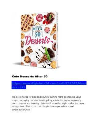 Keto Desserts After 50
https://www.digistore24.com/redir/292043/Mave
rick1977/
The diet is hailed for dropping pounds, burning more calories, reducing
hunger, managing diabetes, treating drug resistant epilepsy, improving
blood pressure and lowering cholesterol, as well as triglycerides, the major
storage form of fat in the body. People have reported improved
concentration, too.
 