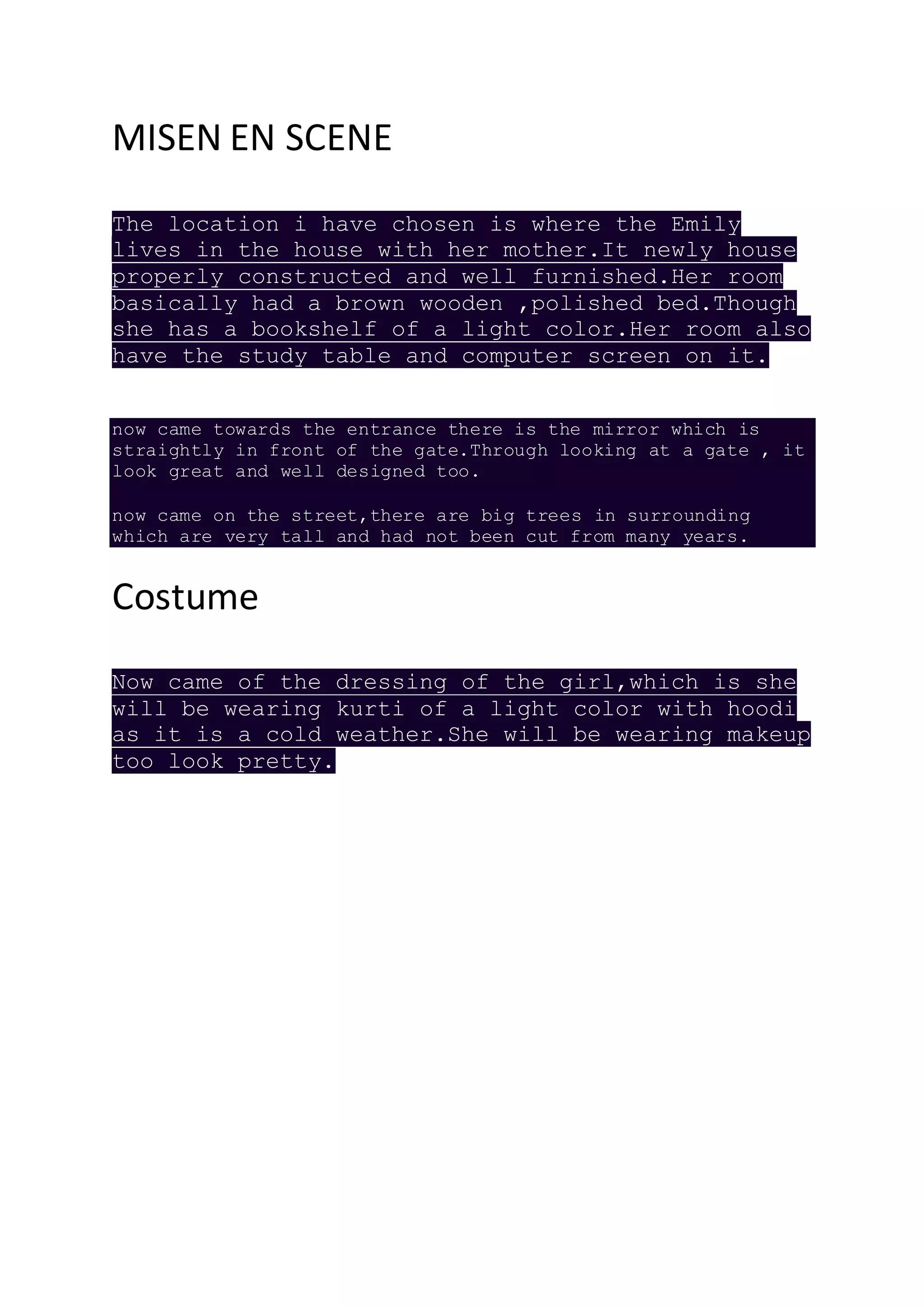 MISEN EN SCENE
The location i have chosen is where the Emily
lives in the house with her mother.It newly house
properly constructed and well furnished.Her room
basically had a brown wooden ,polished bed.Though
she has a bookshelf of a light color.Her room also
have the study table and computer screen on it.
now came towards the entrance there is the mirror which is
straightly in front of the gate.Through looking at a gate , it
look great and well designed too.
now came on the street,there are big trees in surrounding
which are very tall and had not been cut from many years.
Costume
Now came of the dressing of the girl,which is she
will be wearing kurti of a light color with hoodi
as it is a cold weather.She will be wearing makeup
too look pretty.