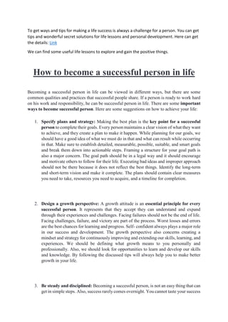 To get ways and tips for making a life success is always a challenge for a person. You can get
tips and wonderful secret solutions for life lessons and personal development. Here can get
the details: Link
We can find some useful life lessons to explore and gain the positive things.
How to become a successful person in life
Becoming a successful person in life can be viewed in different ways, but there are some
common qualities and practices that successful people share. If a person is ready to work hard
on his work and responsibility, he can be successful person in life. There are some important
ways to become successful person. Here are some suggestions on how to achieve your life:
1. Specify plans and strategy: Making the best plan is the key point for a successful
person to complete their goals. Every person maintains a clear vision of what they want
to achieve, and they create a plan to make it happen. While planning for our goals, we
should have a good idea of what we must do in that and what can result while occurring
in that. Make sure to establish detailed, measurable, possible, suitable, and smart goals
and break them down into actionable steps. Framing a structure for your goal path is
also a major concern. The goal path should be in a legal way and it should encourage
and motivate others to follow for their life. Executing bad ideas and improper approach
should not be there because it does not reflect the best things. Identify the long-term
and short-term vision and make it complete. The plans should contain clear measures
you need to take, resources you need to acquire, and a timeline for completion.
2. Design a growth perspective: A growth attitude is an essential principle for every
successful person. It represents that they accept they can understand and expand
through their experiences and challenges. Facing failures should not be the end of life.
Facing challenges, failure, and victory are part of the process. Worst losses and errors
are the best chances for learning and progress. Self- confident always plays a major role
in our success and development. The growth perspective also concerns creating a
mindset and strategy for continuously improving and extending our skills, learning, and
experiences. We should be defining what growth means to you personally and
professionally. Also, we should look for opportunities to learn and develop our skills
and knowledge. By following the discussed tips will always help you to make better
growth in your life.
3. Be steady and disciplined: Becoming a successful person, is not an easy thing that can
get in simple steps. Also, success rarely comes overnight. You cannot taste your success
 