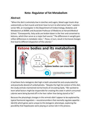 Keto- Regulator of fat Metabolism
Abstract
“When the diet is extremely low in starches and sugars, blood sugar levels drop
substantially so that muscle and brain have to turn to alternative fuels,” explains
senior MD, an investigator in the Department of Endocrinology, Diabetes and
Metabolism at BIDMC and Associate Professor of Medicine at Harvard Medical
School. “Consequently, fatty acids are broken down in the liver and converted to
ketones, which then serve as a major fuel source.” The differences in weight gain
reflect differences in metabolic rates,”. These, in turn, result in hormonal changes
that lead to different disposition of the calories.”
It had been fed a ketogenic diet high in both saturated fat and unsaturated fat
and practically devoid of carbohydrates. “Despite the high fat content of this diet,
the study animals maintained normal levels of circulating lipids, “We wanted to
learn what factors might be responsible for creating this state in which consumed
calories were being burned off in the liver rather than being stored as fat.”
Because the physiologic changes in the animals didn't appear to be explained by
typical hormonal regulators – neurotransmitters that normally regulate appetite -
identify which genes were unique to this ketogenic phenotype, exploring the
possibility that hepatocytes were playing an active role in the process.
 